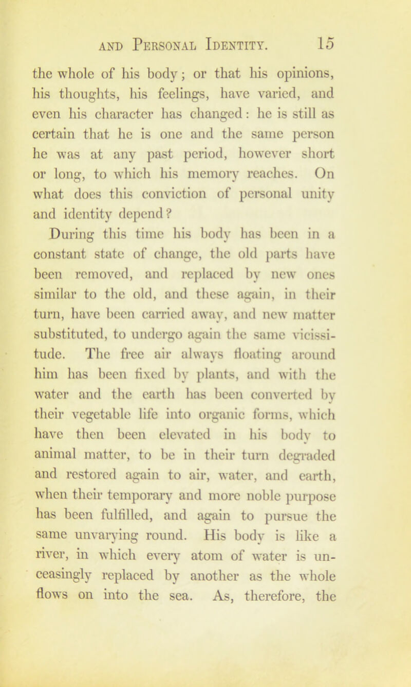 the whole of his body; or that his opinions, his thoughts, his feelings, have varied, and even his character has changed: he is still as certain that he is one and the same person he was at any past period, however short or long, to which his memoiy reaches. On what does this conviction of personal unity and identity depend? During this time his body has been in a constant state of change, the old j)arts have been removed, and replaced by new ones similar to the old, and these again, in their turn, have been earned away, and new matter substituted, to undergo again the same vicissi- tude. The free air always floating around him has been fixed by plants, and with the water and the earth has been converted by their vegetable life into organie forms, which have then been elevated in his body to animal matter, to be in their turn degi’aded and restored again to air, water, and earth, when their temporaiy and more noble purpose has been fulfilled, and again to pursue the same unvaiying round. His body is like a river, in which eveiy atom of water is un- ceasingly replaced by another as the whole flows on into the sea. As, therefore, the