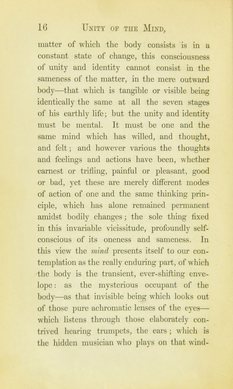 matter of which the body consists is in a constant state of change, this consciousness of unity and identity cannot consist in the sameness of the matter, in the mere outward body—that which is tangible or visible being identically the same at all the seven stages of his earthly life; hut the unity and identity must be mental. It must be one and the same mind which has willed, and thought, and felt; and however various the thoughts and feelings and actions have been, whether earnest or trifling, painful or pleasant, good or bad, yet these are merely different modes of action of one and the same tliinking prin- ciple, which has alone remained permanent amidst bodily changes; the sole thing fixed in this invariable vicissitude, profoundly self- conscious of its oneness and sameness. In tins view the mind presents itself to our con- templation as the really enduring pari, of which •the body is the transient, ever-shifting enve- lope : as the mysterious occupant of the body—as that invisible being which looks out of those pure achromatic lenses of the eyes— which listens through those elaborately con- trived hearing trumpets, the ears ; which is the hidden musician who plays on that wind-