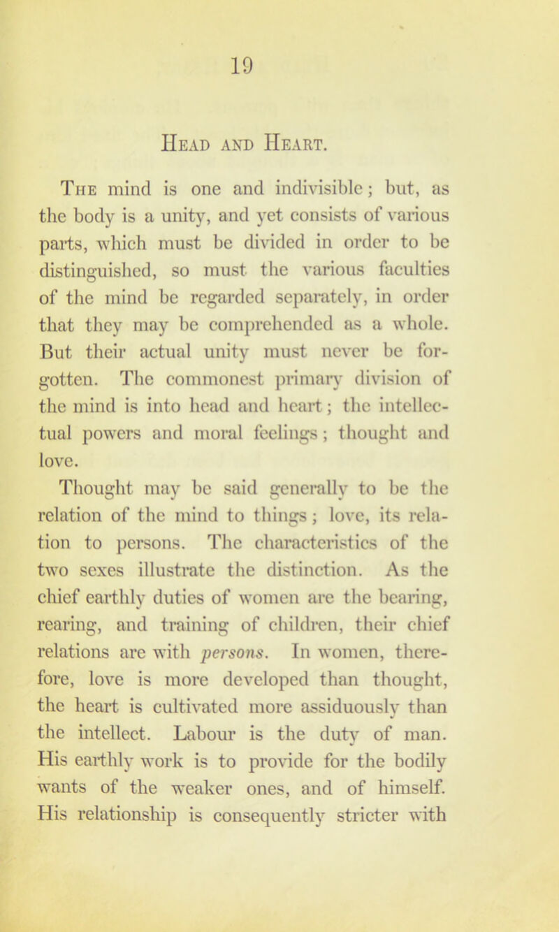 Head and Heart. The mind is one and indivisible; but, as the body is a unity, and yet consists of vai-ious pai-ts, which must be divided in order to be distinguished, so must the various faculties of the mind be regarded separately, in order that they may be comprehended as a whole. But their actual unity must never be for- gotten. The commonest ])rimaiy division of the mind is into head and heart; the intellec- tual powers and moral feelings; thought and love. Thought may be said generally to be the relation of the mind to things; love, its rela- tion to persons. The characteristics of the two sexes illustrate the distinction. As the chief earthly duties of women are the beainng, rearing, and training of children, their chief relations are with persons. In women, there- fore, love is more developed than thought, the heart is cultivated more assiduously than the intellect. Labour is the durt’ of man. His earthly work is to proHde for the bodily wants of the weaker ones, and of himself. His relationship is consequently stricter with