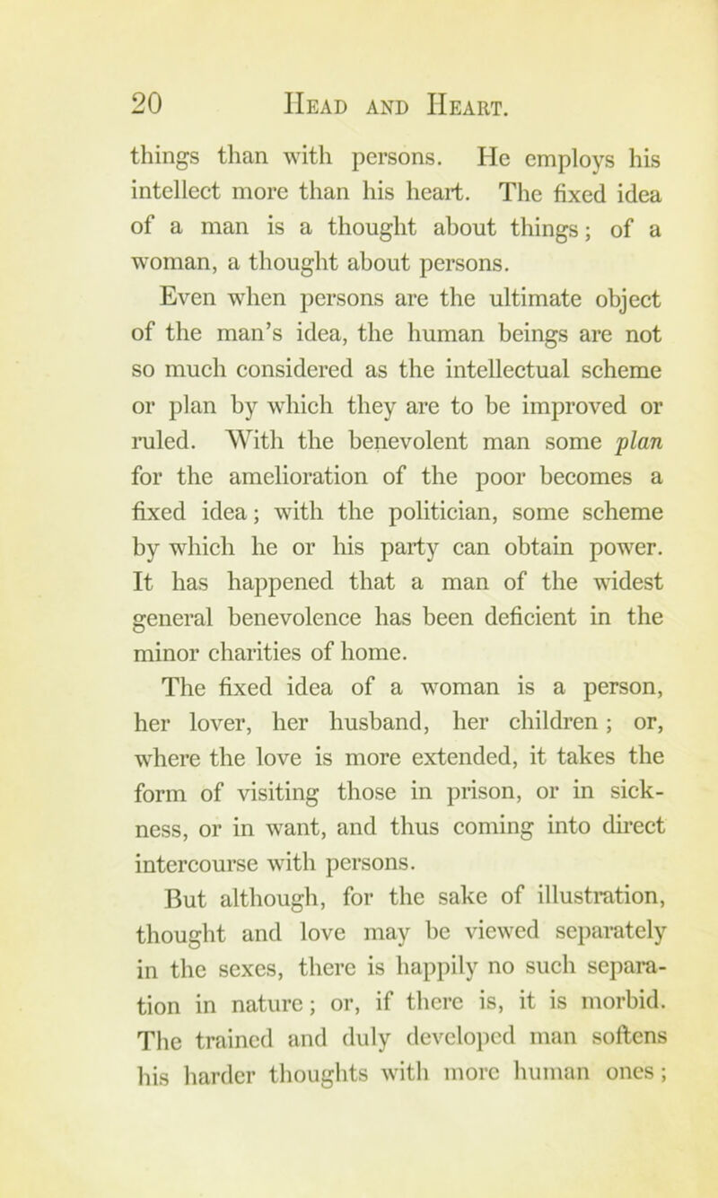 things than with persons. He employs his intellect more than his heart. The fixed idea of a man is a thought about things; of a woman, a thought about persons. Even when persons are the ultimate object of the man’s idea, the human beings are not so much considered as the intellectual scheme or plan by which they are to be improved or lailed. With the benevolent man some plan for the amelioration of the poor becomes a fixed idea; with the politician, some scheme by which he or his party can obtain power. It has happened that a man of the widest general benevolence has been deficient in the minor charities of home. The fixed idea of a woman is a person, her lover, her husband, her children; or, where the love is more extended, it takes the form of visiting those in prison, or in sick- ness, or in want, and thus coming into dmect intercourse with persons. But although, for the sake of illustration, thought and love may be viewed separately in the sexes, there is happily no such separa- tion in nature; or, if there is, it is morbid. Tlie trained and duly (leveloi)cd man softens his harder thoughts with more human ones ;