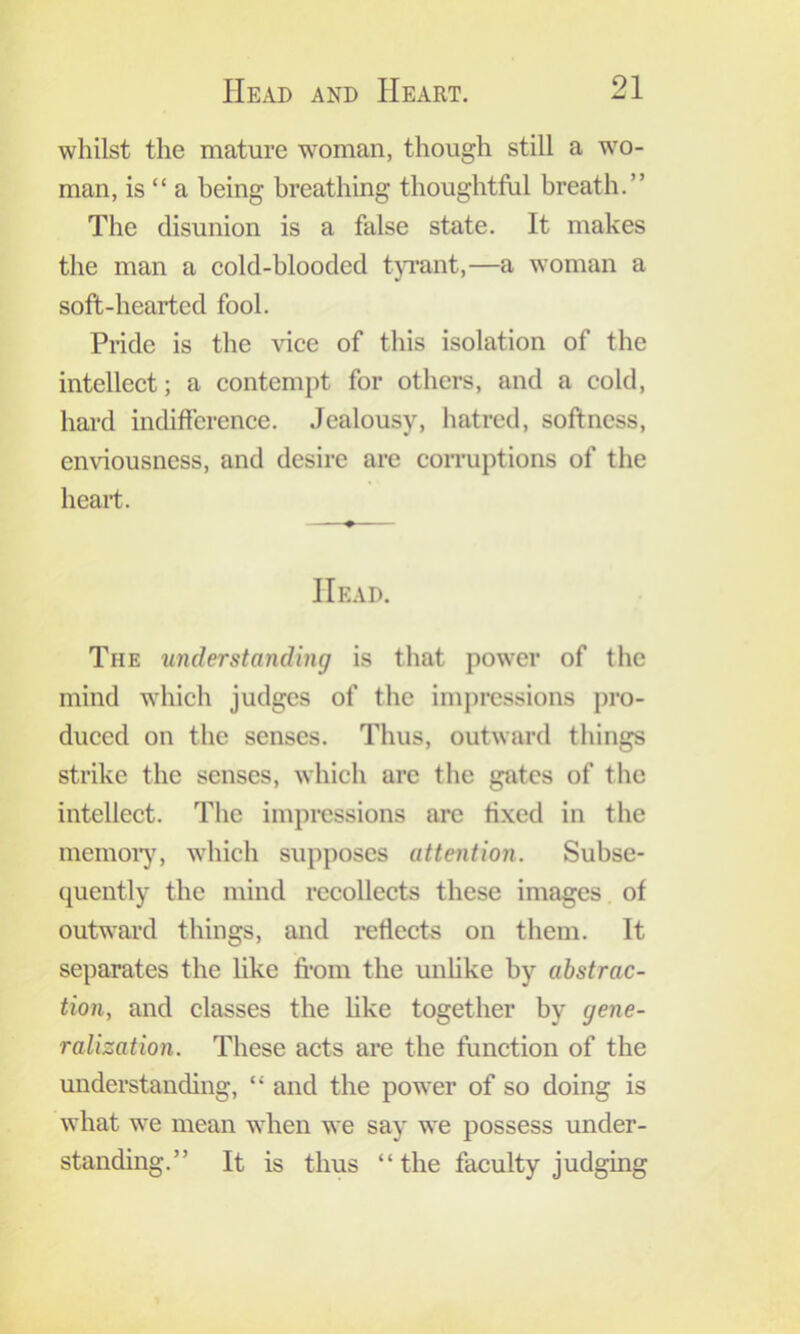 whilst the mature woman, though still a wo- man, is “ a being breathing thoughtful breath.” The disunion is a false state. It makes the man a cold-blooded tjTant,—a woman a soft-hearted fool. Pride is the vice of this isolation of the intellect; a contempt for others, and a cold, hard indifference. Jealousy, hatred, softness, enviousness, and desire are coiTuptions of the heart. Head. The understanding is that power of the mind which judges of the ini})rcssions pro- duced on the senses. Thus, outward things strike the senses, which arc the gates of the intellect. The impressions are fixed in the memoiy, which supposes attention. Subse- quently the mind recollects these images of outward things, and i-eflects on them. It separates the like fi'om the unhke by abstrac- tion, and classes the like together by gene- ralization. These acts are the function of the understanding, “ and the power of so doing is what we mean when we say we possess under- standing.” It is thus “the faculty judging