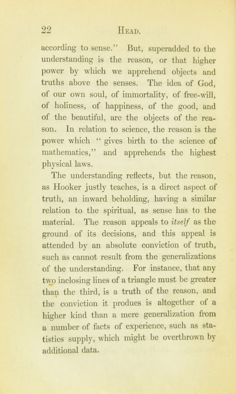 according to sense.” But, superadded to the understanding is the reason, or that higher power by which we apprehend objects and truths above the senses. The idea of God, of our own soul, of immortality, of free-will, of holiness, of happiness, of the good, and of the beautiful, are the objects of the rea- son. In relation to science, the reason is the power which “ gives birth to the science of mathematics,” and apprehends the highest physical laws. The understanding reflects, but the reason, as Hooker justly teaches, is a direct aspect of truth, an inward beholding, having a similar relation to the spiritual, as sense has to the material. The reason appeals to itself as the ground of its decisions, and tliis appeal is attended by an absolute conviction of truth, such as cannot result from the generalizations of the understanding. For instance, that any two inclosing lines of a tnangle must be greater than the third, is a truth of the reason, and the conviction it produes is altogether of a higher kind than a mere generalization from a number of flicts of experience, such as sta- tistics supply, which might be overthrown by additional data.