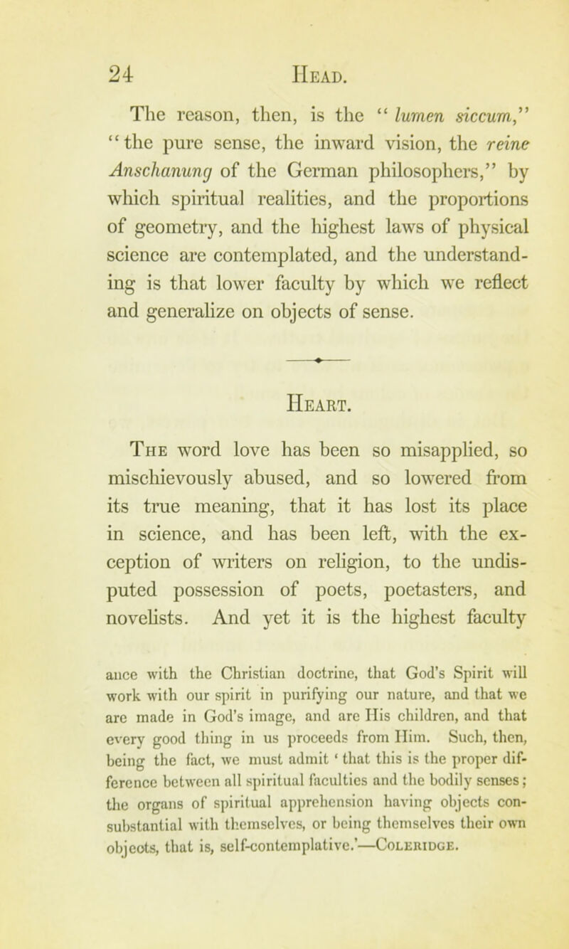 The reason, then, is the “ lumen siccum, “the pure sense, the inward vision, the reine Anschanung of the German philosophers,” by which spiritual realities, and the proportions of geometry, and the highest laws of physical science are contemplated, and the understand- ing is that lower faculty by which we reflect and generalize on objects of sense. Heart. The word love has been so misapplied, so mischievously abused, and so lowered from its true meaning, that it has lost its place in science, and has been left, with the ex- ception of writers on religion, to the undis- puted possession of poets, poetasters, and novehsts. And yet it is the highest faculty ance with the Christian doctrine, that God’s Spirit will work with our spirit in purifying our nature, and that we are made in God’s image, and are His children, and that every good thing in us proceeds from Him. Such, then, being the fact, we must admit ‘ that this is the proper dif- ference between all spiritual faculties and the bodily senses; the organs of spiritual apprehension having objects con- substantial with themselves, or being themselves their own objects, that is, self-contemplative.’—Coleridge.