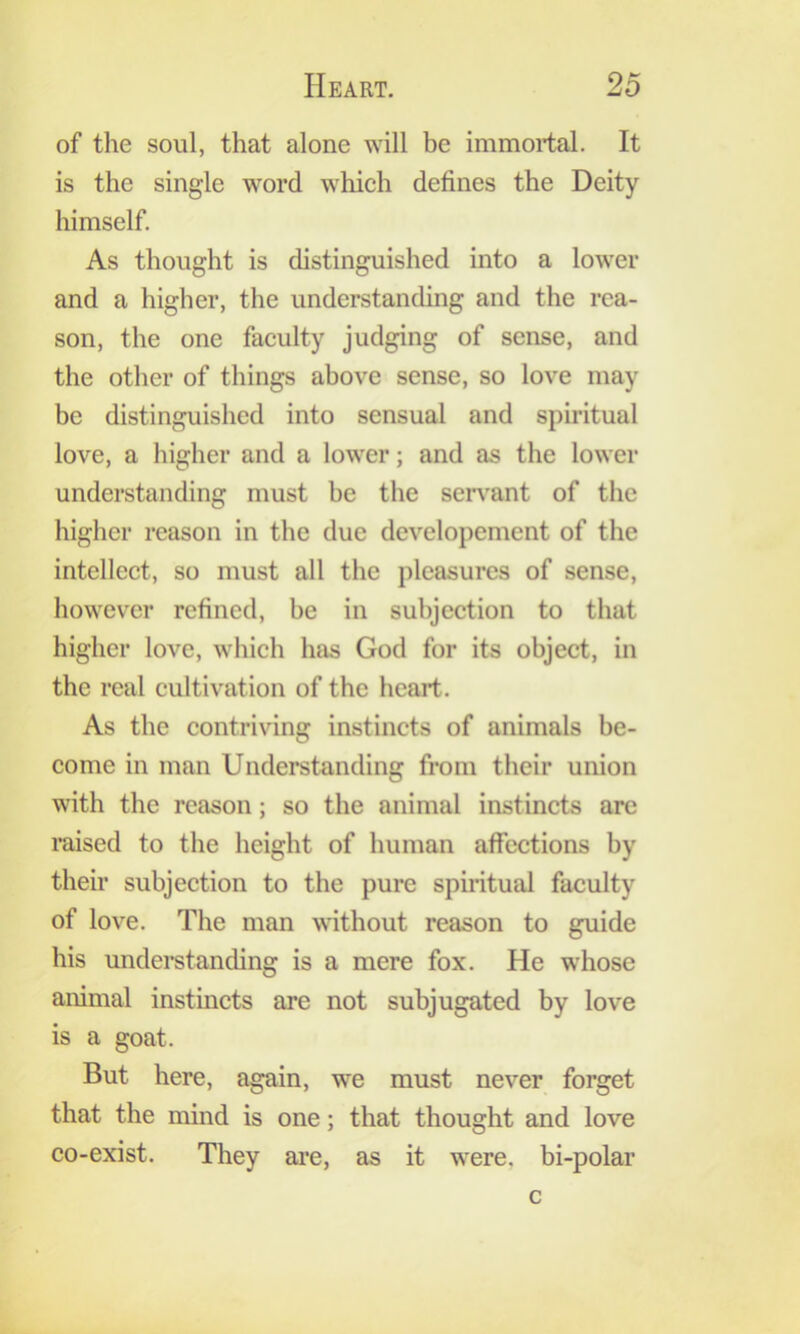 of the soul, that alone will be immortal. It is the single word whieh defines the Deity himself. As thought is distinguished into a lower and a higher, the understanding and the rea- son, the one faculty judging of sense, and the other of things above sense, so love may be distinguished into sensual and spiritual love, a higher and a lower; and as the lower understanding must be the seiwant of the higher reason in the due developement of the intellect, so must all the pleasures of sense, however refined, be in subjection to that higher love, wliich has God for its object, in the real cultivation of the heart. As the contriving instincts of animals be- come in man Understanding from their union with the reason; so the animal instincts arc raised to the height of human affections by their subjection to the pure spiiitual faculty of love. The man without reason to guide his understanding is a mere fox. He whose animal instincts are not subjugated by love is a goat. But here, again, we must never forget that the mind is one; that thought and love co-exist. They are, as it were, bi-polar c