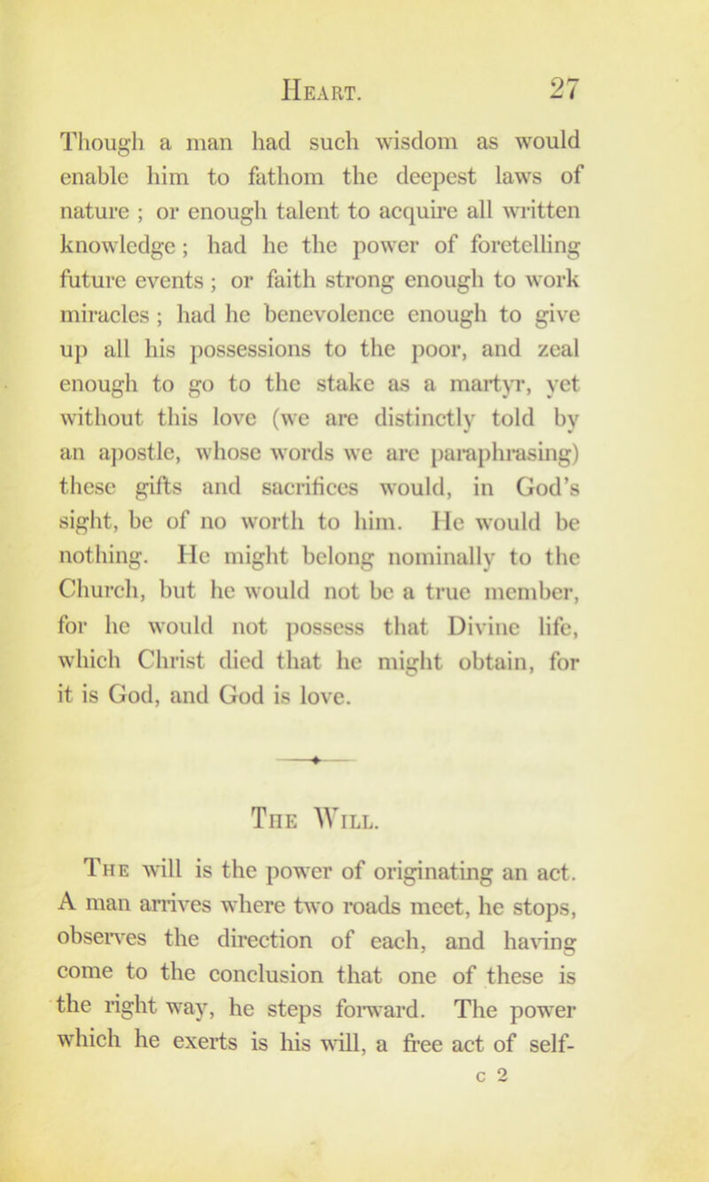 Though a man had such wisdom as would enable him to fathom the deepest laws of nature ; or enough talent to acquire all ^^Titten knowledge; had he the power of foretelling future events; or faith strong enough to work miracles ; had he benevolence enough to give up all his possessions to the poor, and zeal enough to go to the stake as a martp, yet without this love (we are distinctly told by an a])ostle, whose words we are paraphrasing) these gifts and sacrifices would, in God’s sight, be of no worth to him. lie would be nothing. He might belong nominally to the Church, but he would not be a true member, for he would not ])ossess that Divine life, which Christ died that he might obtain, for it is God, and God is love. The Will. The Avill is the power of originating an act. A man amves where two roads meet, he stops, obseiwes the direction of each, and having come to the conclusion that one of these is the right way, he steps foiward. The power which he exerts is his will, a free act of self- c 2