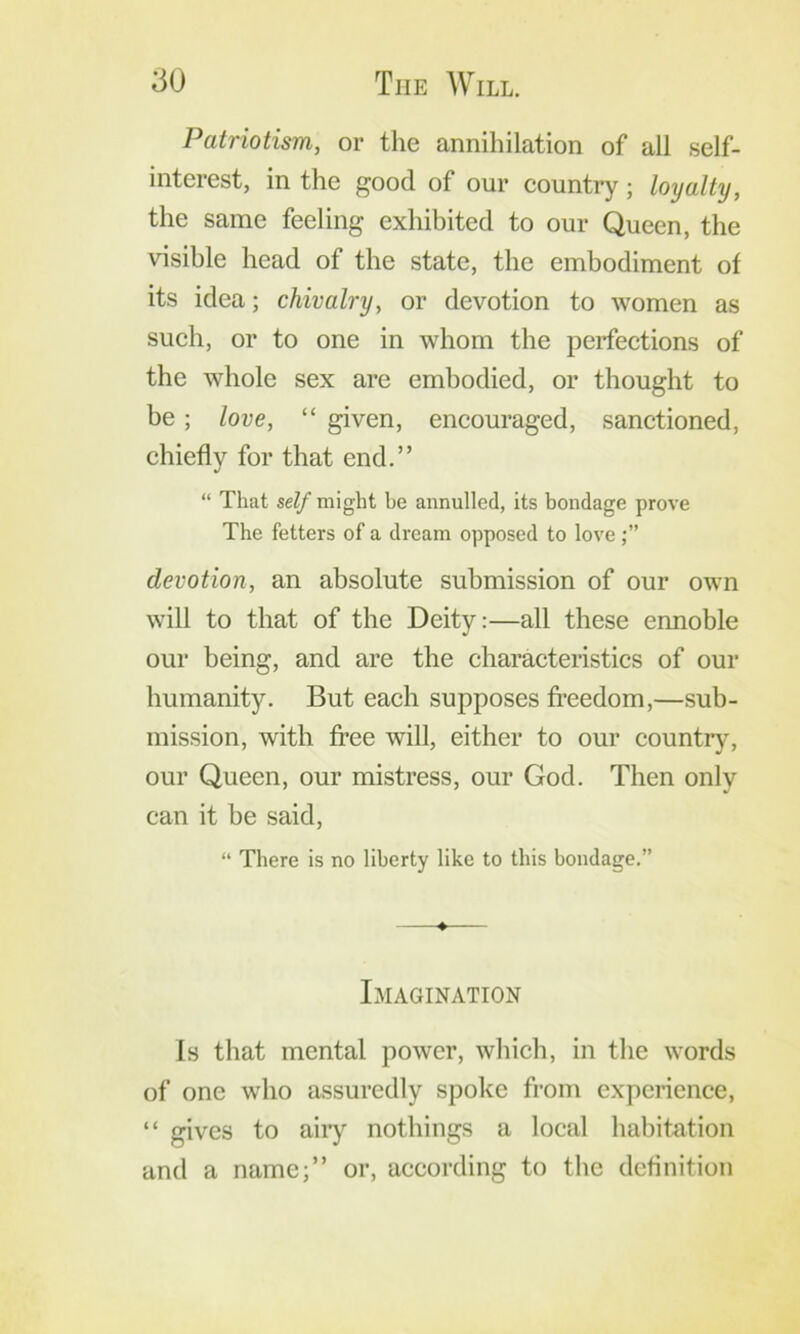 Patriotism, or the annihilation of all self- interest, in the good of our country; loyalty, the same feeling exhibited to our Queen, the visible head of the state, the embodiment of its idea; chivalry, or devotion to women as such, or to one in whom the perfections of the whole sex are embodied, or thought to be; love, “ given, encouraged, sanctioned, chiefly for that end.” “ That self might be annulled, its bondage prove The fetters of a dream opposed to love devotion, an absolute submission of our own will to that of the Deity:—all these ennoble our being, and are the characteristics of our humanity. But each supposes fi’eedom,—sub- mission, with free will, either to our countrj'^, our Queen, our mistress, our God. Then only can it be said, “ There is no liberty like to this bondage.” Imagination Is that mental power, which, in the words of one who assuredly spoke from experience, “ gives to aiiy nothings a local habitation and a name;” or, according to the definition