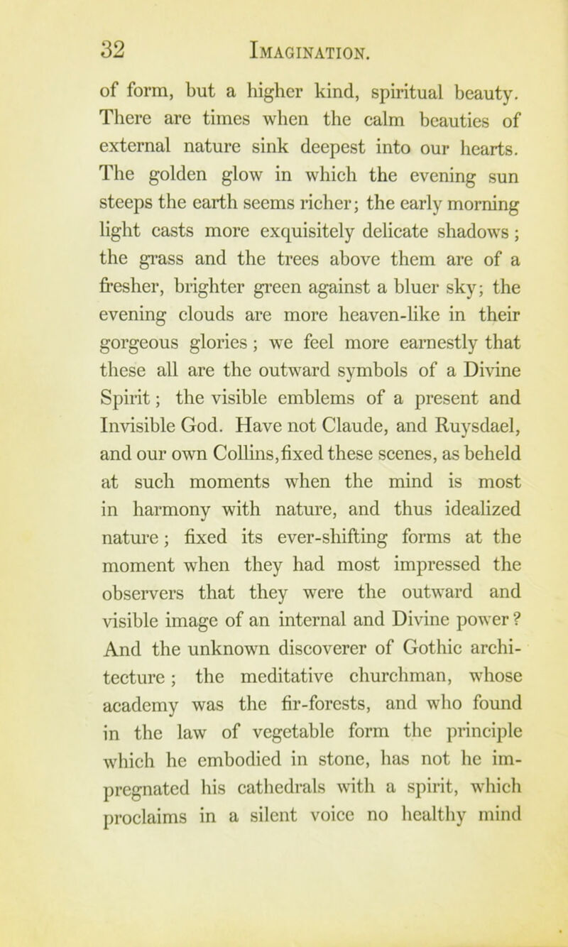 of form, but a higher kind, spiritual beauty. There are times when the ealm beauties of external nature sink deepest into our hearts. The golden glow in whieh the evening sun steeps the earth seems rieher; the early morning light casts more exquisitely delicate shadows; the gi’ass and the trees above them are of a fi’esher, brighter green against a bluer sky; the evening clouds are more heaven-like in their gorgeous glories; we feel more earnestly that these all are the outward symbols of a Divine Spirit; the visible emblems of a present and Invisible God. Have not Claude, and Ruysdael, and our own CoUins,fixed these scenes, as beheld at such moments when the mind is most in harmony with nature, and thus idealized nature; fixed its ever-shifting forms at the moment when they had most impressed the observers that they were the outward and visible image of an internal and Divine power ? And the unknown discoverer of Gothic archi- tecture ; the meditative churchman, whose academy was the fir-forests, and who found in the law of vegetable form the principle which he embodied in stone, bas not be im- pregnated bis cathedrals with a spirit, which proclaims in a silent voice no healthy mind