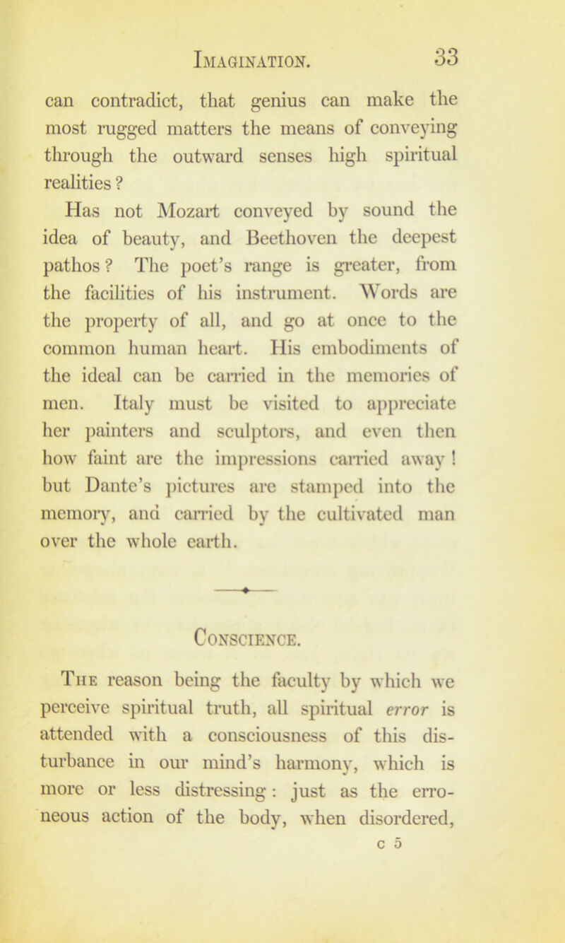 can contradict, that genius can make the most rugged matters the means of conveying through the outward senses high spiritual realities ? Has not Mozart conveyed by sound the idea of beauty, and Beethoven the deepest pathos ? The poet’s range is gi’cater, from the facilities of his instrument. Words are the property of all, and go at once to the common human heart. His embodiments of the ideal can be earned in the memories of men. Italy must be visited to appreciate her painters and sculptoi*s, and even then how faint are the impressions earned away ! but Dante’s j)icturcs are stamped into the memoiy, and earned by the cultivated man over the whole earth. ♦ Conscience. The reason being the faculty by which we perceive spiritual truth, all spiritual error is attended with a consciousness of this dis- turbance in our mind’s hai’mony, wliich is more or less distressing; just as the erro- neous action of the body, when disordered.