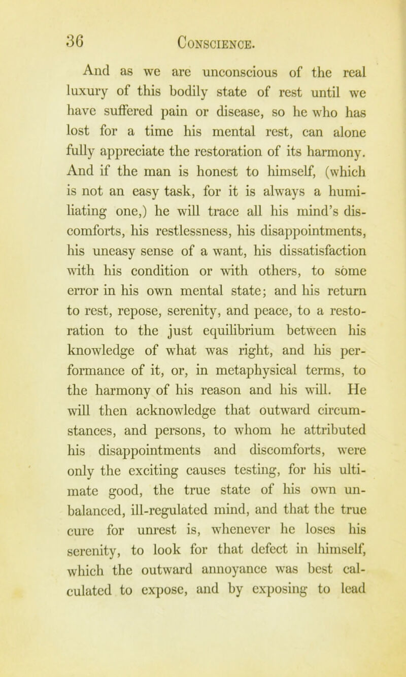 And as we are unconscious of the real luxury of this bodily state of rest until we have suffered pain or disease, so he who has lost for a time his mental rest, can alone fully appreciate the restoration of its harmony. And if the man is honest to liimself, (which is not an easy task, for it is always a humi- liating one,) he will trace all his mind’s dis- comforts, his restlessness, his disappointments, his uneasy sense of a want, his dissatisfaction wdth his condition or with others, to some eiTor in his own mental state; and his return to rest, repose, serenity, and peace, to a resto- ration to the just equilibrium between his knowledge of what was right, and his per- formance of it, or, in metaphysical terms, to the harmony of his reason and his will. He will then acknowledge that outward circum- stances, and persons, to whom he attributed his disappointments and discomforts, were only the exciting causes testmg, for his ulti- mate good, the true state of his own un- balanced, ill-regulatcd mind, and that the true cure for unrest is, whenever he loses his serenity, to look for that defect in himself, which the outward annoyance was best cal- culated to expose, and by exposing to lead