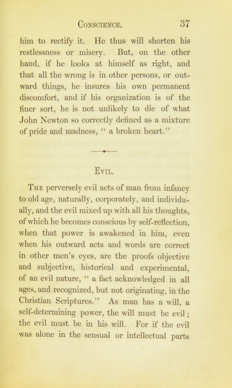 him to rectify it. He thus will shorten his restlessness or miseiy. But, on the other hand, if he looks at himself as right, and that all the wrong is in other persons, or out- ward things, he insures his own permanent discomfort, and if his organization is of the finer sort, he is not unlikely to die of what John Newton so coiTCctly defined as a mixture of pride and madness, “ a broken heart.” Evil. The perv^ersely evil acts of man from infancy to old age, naturally, corporately, and individu- ally, and the evil mixed up with all his thoughts, of which he becomes conscious by self-reflection, when that power is awakened in him, even when lus outward acts and words are coiTcct in other men’s eyes, arc the j)roofs objective and subjective, historical and experimental, of an evil nature, “ a fact acknowledged in all ages, and recognized, but not originating, in the Christian Scriptures.” As man has a will, a self-determining power, the will must be evil; the evil must be in liis will. For if the evil was alone in the sensual or intellectual parts