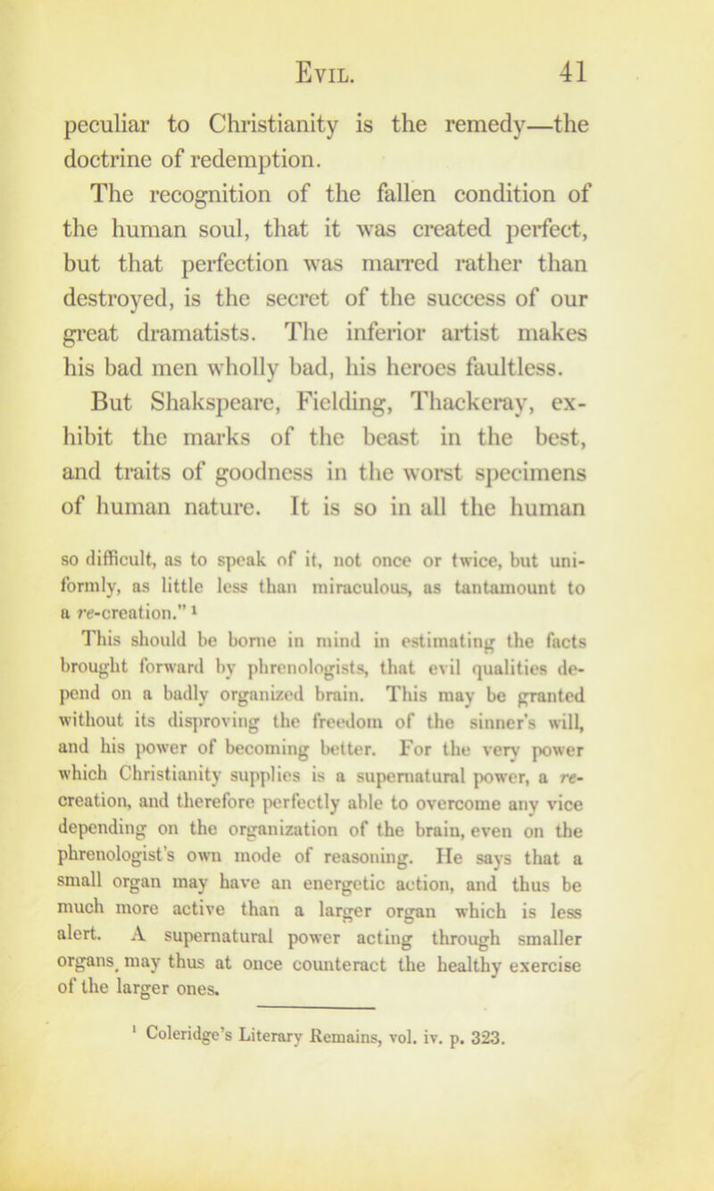 peculiar to Christianity is the remedy—the doctrine of redemption. The recognition of the fallen condition of the human soul, that it was created perfect, but that perfection was maiTed mther than destroyed, is the secret of the success of our great dramatists. The inferior artist makes his bad men wholly bad, his heroes faultless. But Shakspeare, Fielding, Thackeray, ex- hibit the marks of the beast in the best, and traits of goodness in the worst specimens of human nature. It is so in all the human so difficult, as to speak of it, not once or twice, but uni- formly, as little less than miraculous, as tantamount to a re-creation.” i This should be home in mind in estimatinj^ the facts brought forward by phrenologists, that evil qualities de- pend on a badly organized brain. This may be granted without its disjiroving the freedom of the sinner’s will, and his power of becoming better. For the very power which Christianity supplies is a supernatural power, a re- creation, and therefore perfectly able to overcome any vice depending on the organization of the brain, even on the phrenologist’s owii mode of reasoning. lie says that a small organ may have an energetic action, and thus be much more active than a larger organ which is less alert. A supernatural power acting through smaller organs^ may thus at once comiteract the healthy exercise of the larger ones. ‘ Coleridge’s Literary Remains, vol. iv. p. 323.