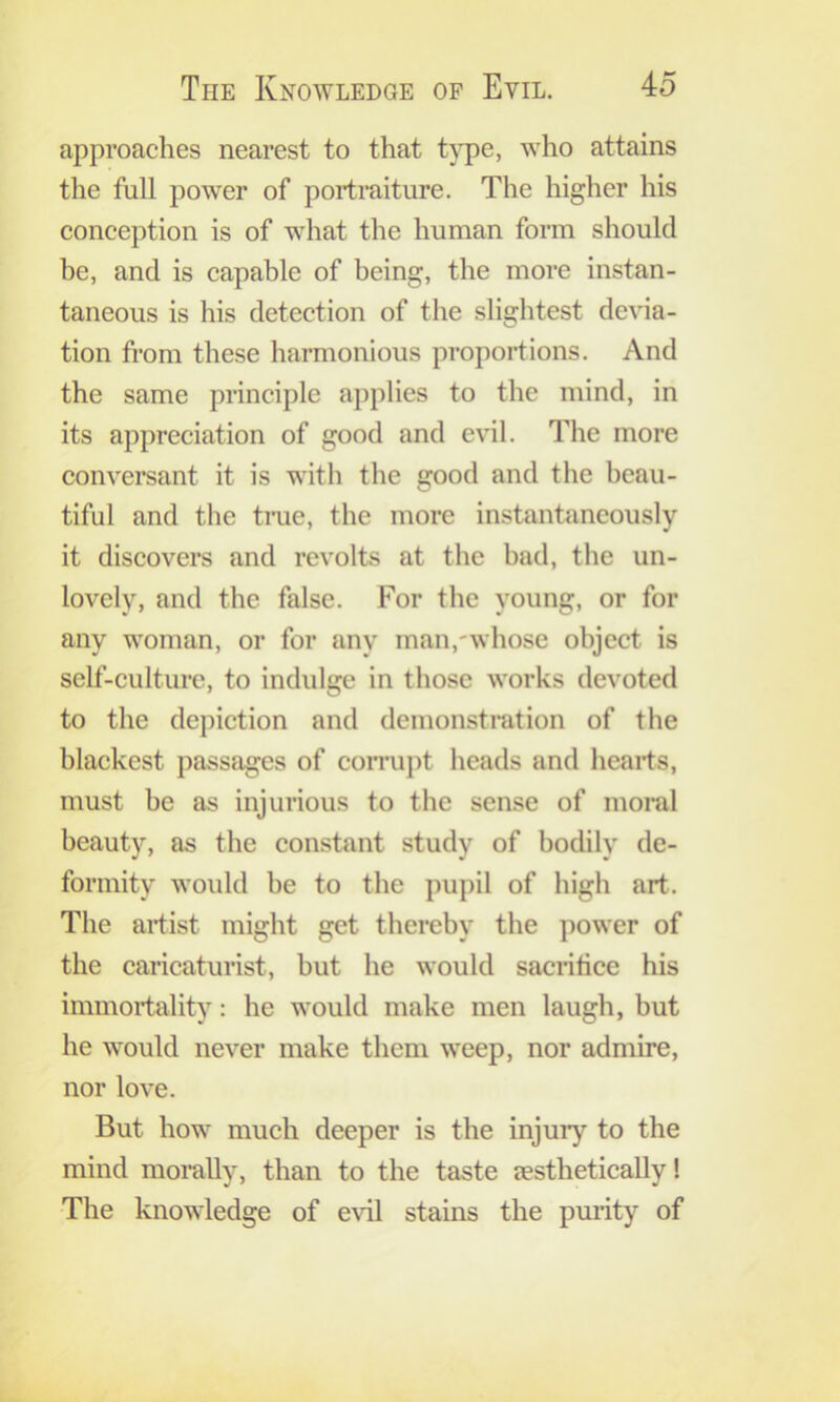 approaches nearest to that t}pe, who attains the full power of portraiture. The higher his conception is of what the human form should he, and is capable of being, the more instan- taneous is his detection of the slightest devia- tion from these harmonious proportions. And the same principle applies to the mind, in its appreciation of good and evil. The more conversant it is with the good and the beau- tiful and the trae, the more instantaneously it discovers and revolts at the had, the un- lovely, and the false. For the young, or for any woman, or for any man,-whose object is self-culture, to indulge in tliose works devoted to the depiction and demonstmtion of the blackest passages of comipt heads and hearts, must he as injurious to the sense of moral beauty, as the constant study of bocUly de- formity would be to the pupil of high art. The artist might get thereby the power of the caricaturist, but he would sacrifice his immortality: he would make men laugh, but he would never make them weep, nor admire, nor love. But how much deeper is the injury to the mind morally, than to the taste sesthetically! The knowledge of evil stains the pmity of