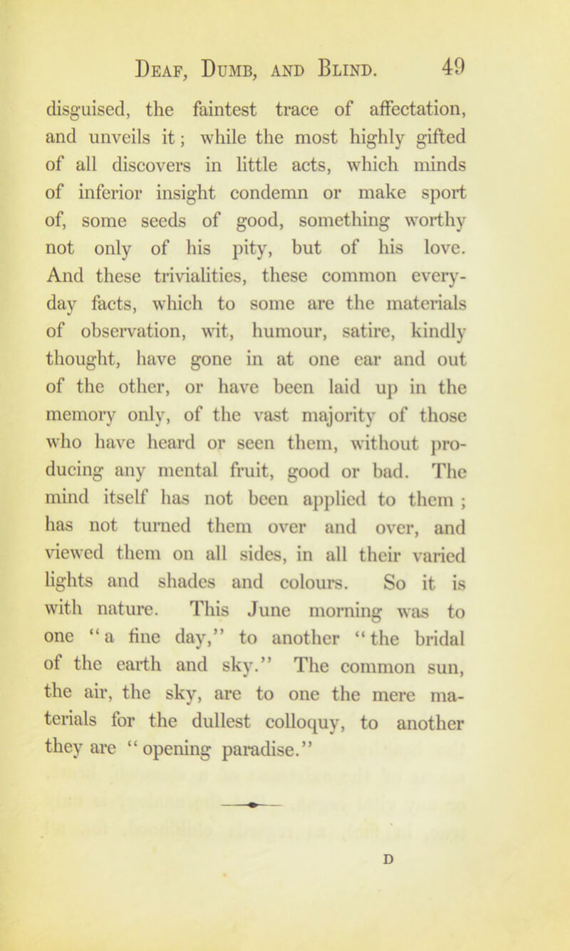 disguised, the faintest trace of affectation, and unveils it; while the most highly gifted of all discovers in little acts, which minds of inferior insight condemn or make sport of, some seeds of good, something worthy not only of his pity, but of his love. And these trivialities, these common every'- day facts, which to some are the materials of obseiwation, wit, humour, satire, kindly thought, have gone in at one ear and out of the other, or have been laid up in the memoiy only, of the vast majority of those who have heard or seen them, without pro- ducing any mental fiaiit, good or bad. The mind itself has not been applied to them ; has not turned them over and over, and viewed them on all sides, in all their varied lights and shades and colours. So it is with nature. This June morning was to one “a fine day,” to another “the bridal of the earth and sky.” The common sun, the air, the sky, are to one the mere ma- terials for the dullest colloquy, to another they are “opening paradise.” D