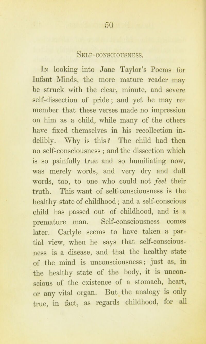 Self-consciousness. In looking into Jane Taylor’s Poems for Infant Minds, the more mature reader may be strack with the clear, minute, and severe self-dissection of pride; and yet he may re- member that these verses made no impression on him as a child, while many of the others have fixed themselves in his recollection in- delibly. Why is this? The child had then no self-consciousness ; and the dissection which is so painfully true and so humiliating now, was merely words, and very diy and duU words, too, to one who could not feel their truth. This want of self-consciousness is the healthy state of childhood; and a self-conscious child has passed out of childhood, and is a premature man. Self-consciousness comes later. Carlyle seems to have taken a par- tial view, when he says that self-conscious- ness is a disease, and that the healthy state of the mind is unconsciousness; just as, in the healthy state of the body, it is uncon- scious of the existence of a stomach, heart, or any vital organ. But the analogy is only true, in fact, as regards childhood, for all