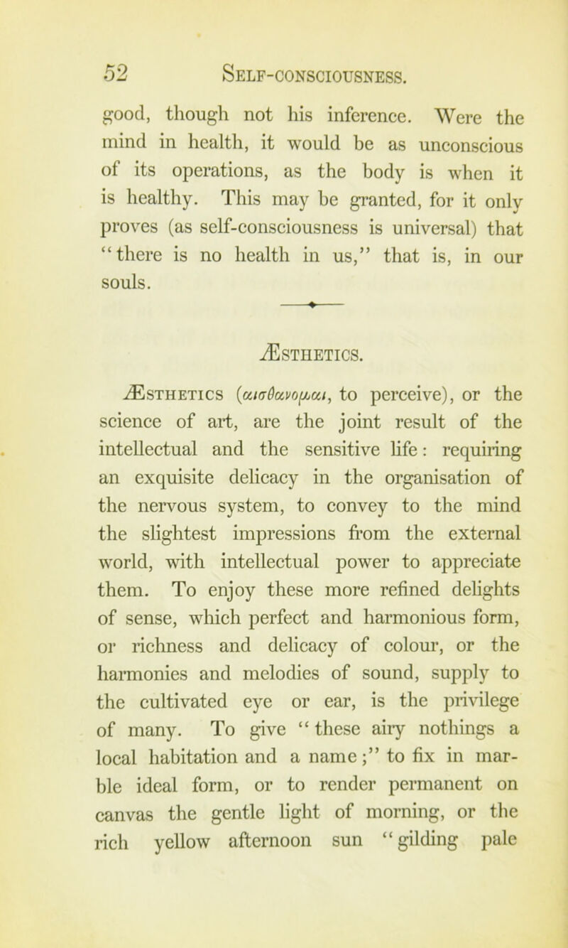 good, though not his inference. Were the mind in health, it would be as unconscious of its operations, as the body is when it is healthy. This may he granted, for it only proves (as self-consciousness is universal) that “there is no health in us,” that is, in our souls. ♦ ^Esthetics. ^Esthetics {atadavofjjui, to perceive), or the science of art, are the joint result of the intellectual and the sensitive hfe: requiring an exquisite delicacy in the organisation of the nervous system, to convey to the mind the slightest impressions fi’om the external world, with intellectual power to appreciate them. To enjoy these more refined delights of sense, which perfect and harmonious form, or richness and delicacy of colour, or the harmonies and melodies of sound, supply to the cultivated eye or ear, is the privilege of many. To give “ these airy nothings a local habitation and a nameto fix in mar- ble ideal form, or to render permanent on canvas the gentle light of morning, or the rich yellow afternoon sun “gilding pale