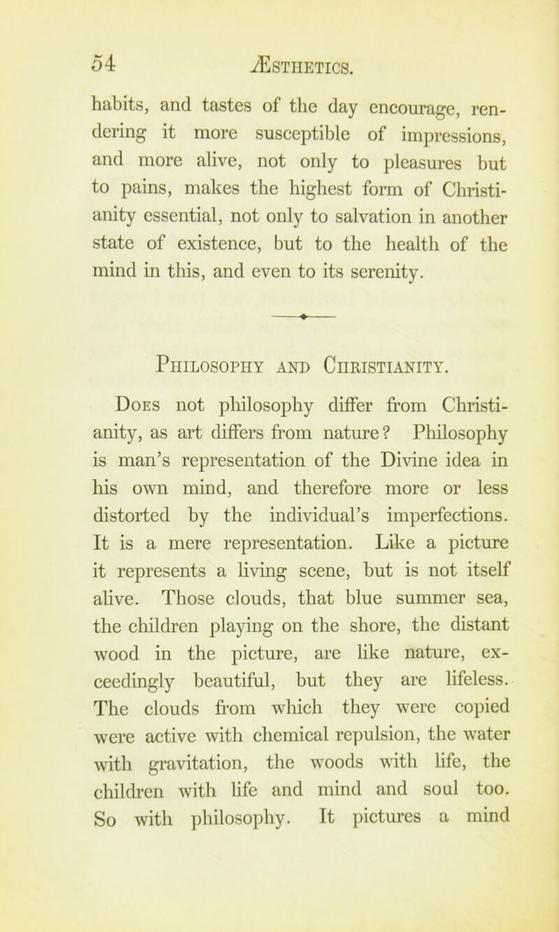 habits, and tastes of the day encourage, ren- dering it more susceptible of impressions, and more alive, not only to pleasures but to pains, makes the highest form of Christi- anity essential, not only to salvation in another state of existence, but to the health of the mind in this, and even to its serenity. ♦ Philosophy and Christianity. Does not philosophy differ from Christi- anit)'^, as art differs fr’om nature? Pliilosophy is man’s representation of the Divine idea in his own mind, and therefore more or less distorted by the individual’s imperfections. It is a mere representation. Like a picture it represents a living scene, but is not itself alive. Those clouds, that blue summer sea, the children playing on the shore, the distant wood in the picture, are like nature, ex- ceedingly beautiful, but they are lifeless. The clouds from which they were copied were active with chemical repulsion, the water with gravitation, the woods with life, the children with life and mind and soul too. So with philosophy. It pictures a mind