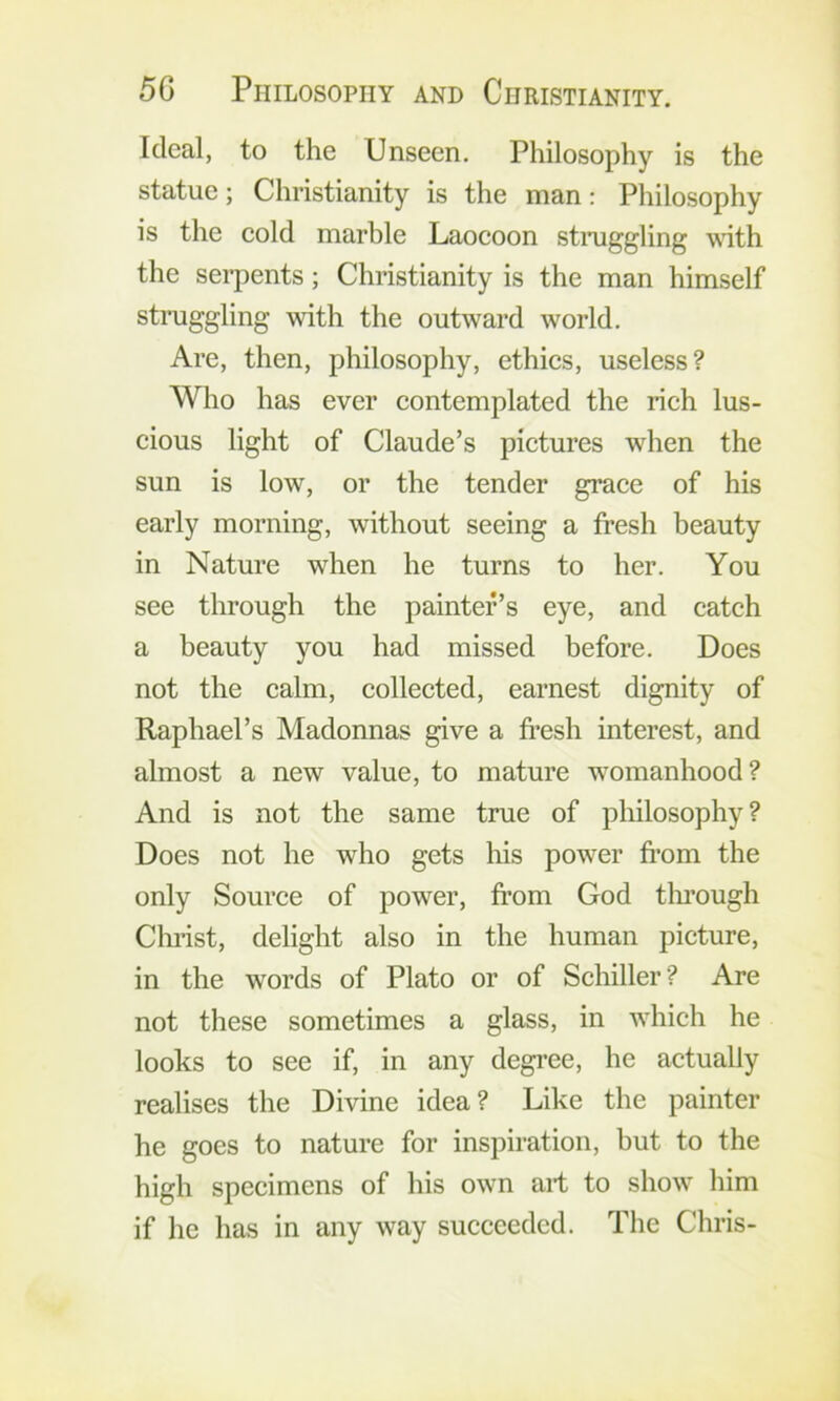 Ideal, to the Unseen. Philosophy is the statue; Christianity is the man: Philosophy is the eold marble Laocoon stiaiggling \\ith the serpents; Christianity is the man himself stiaiggling with the outward world. Are, then, philosophy, ethies, useless? Who has ever eontemplated the rieh lus- eious light of Claude’s pietures when the sun is low, or the tender graee of his early morning, without seeing a fresh beauty in Nature when he turns to her. You see through the painter’s eye, and catch a beauty you had missed before. Does not the calm, collected, earnest dignity of Raphael’s Madonnas give a fresh interest, and almost a new value, to mature womanhood? And is not the same true of philosophy? Does not he who gets his power from the only Source of power, fr’om God tlu’ough Christ, delight also in the human picture, in the words of Plato or of Schiller? Are not these sometimes a glass, in which he looks to see if, in any degree, he actually realises the Divine idea? Like the painter he goes to nature for inspiration, but to the high specimens of his own art to show him if he has in any way succeeded. The Chris-