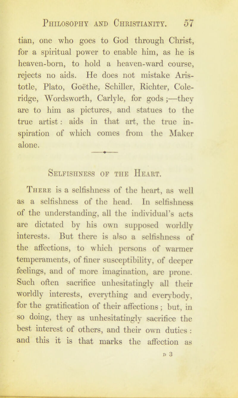 tian, one who goes to God through Christ, for a spiritual power to enable him, as he is heaven-born, to hold a heaven-ward course, rejects no aids. He does not mistake Ai’is- totle, Plato, Goethe, Schiller, Richter, Cole- ridge, Wordsworth, Carlyle, for gods ;—they ai’e to him as pictures, and statues to the time artist: aids in that art, the true in- spiration of which comes from the Maker alone. Selfishness of the Heart. There is a selfishness of the heart, as well as a selfishness of the head. In selfishness of the understanding, all the individual’s acts arc dictated by his own supposed worldly interests. But there is also a selfishness of the affections, to which pci-sons of warmer temperaments, of finer susceptibility, of deeper feelings, and of more imagination, are prone. Such often sacrifice unhesitatingly all their worldly interests, eveiything and even^body, for the gratification of their affections ; but, in so doing, they as unhesitatingly sacrifice the best interest of others, and their own duties : and tliis it is that marks the affection as