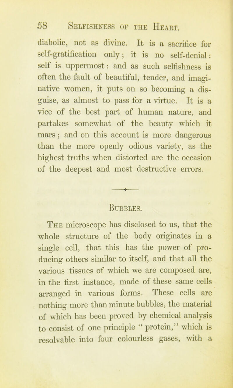 diabolic, not as divine. It is a sacrifice for self-gi-atification only; it is no self-denial: self is uppermost: and as such selfishness is often the fault of beautiful, tender, and imagi- native women, it puts on so becoming a dis- guise, as almost to pass for a virtue. It is a vice of the best part of human nature, and partakes somewhat of the beauty which it mars; and on this account is more dangerous than the more openly odious variety, as the highest truths when distorted are the occasion of the deepest and most destructive eiTors. ♦ Bubbles. The microscope has disclosed to us, that the whole structure of the body originates in a single cell, that this has the power of pro- ducing others similar to itself, and that all the various tissues of which we are composed are, in the first instance, made of these same cells arranged in various forms. These cells are nothing more than minute bubbles, the material of which has been proved by chemical analysis to consist of one principle “ protein,” which is resolvable into four colourless gases, with a