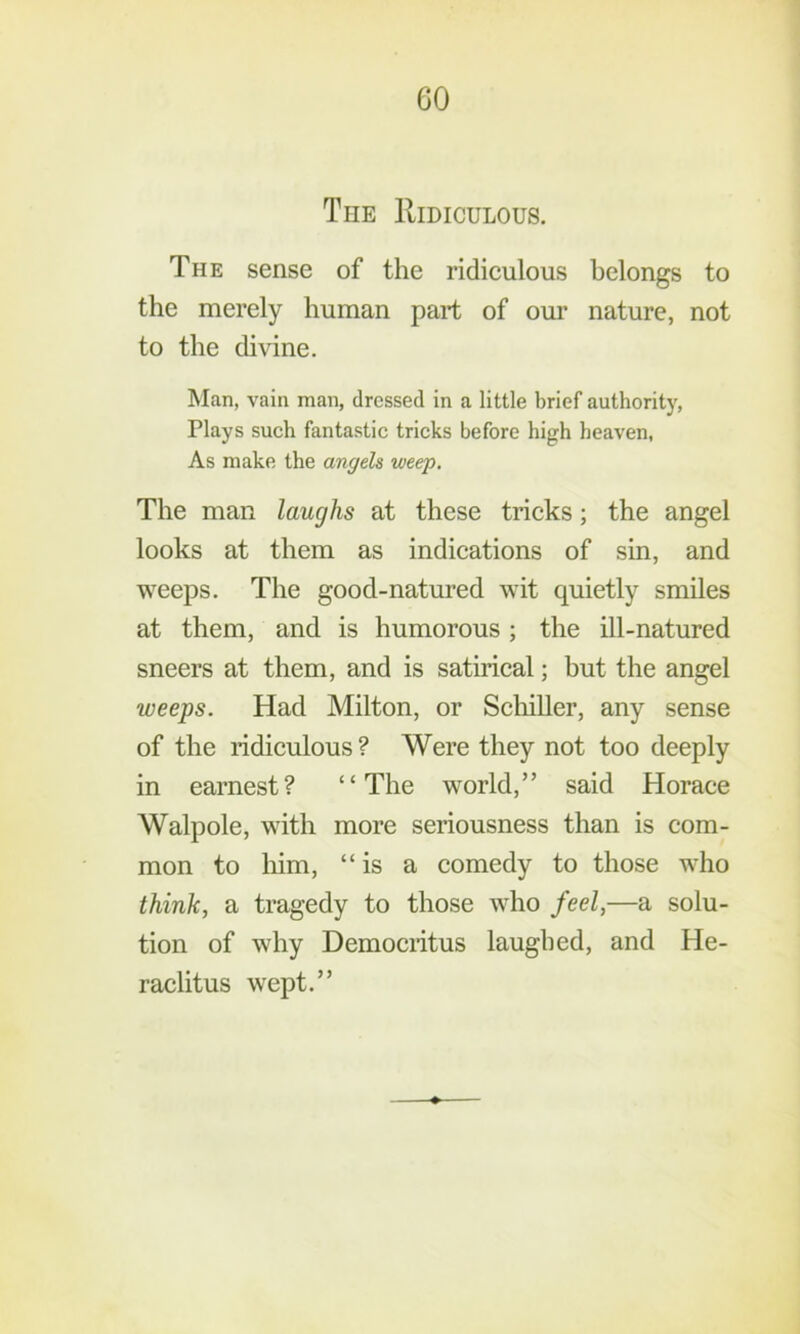 GO The Ridiculous. The sense of the ridiculous belongs to the merely human part of our nature, not to the divine. Man, vain man, dressed in a little brief authority, Plays such fantastic tricks before high heaven, As make the angels weep. The man laughs at these tricks; the angel looks at them as indications of sin, and weeps. The good-natured wit quietly smiles at them, and is humorous ; the ill-natured sneers at them, and is satirical; but the angel weeps. Had Milton, or Scliiller, any sense of the ridiculous ? Were they not too deeply in earnest? “The world,” said Horace Walpole, with more seriousness than is com- mon to him, “is a comedy to those who think, a tragedy to those who feel,—a solu- tion of why Demociitus laughed, and He- raclitus wept.”