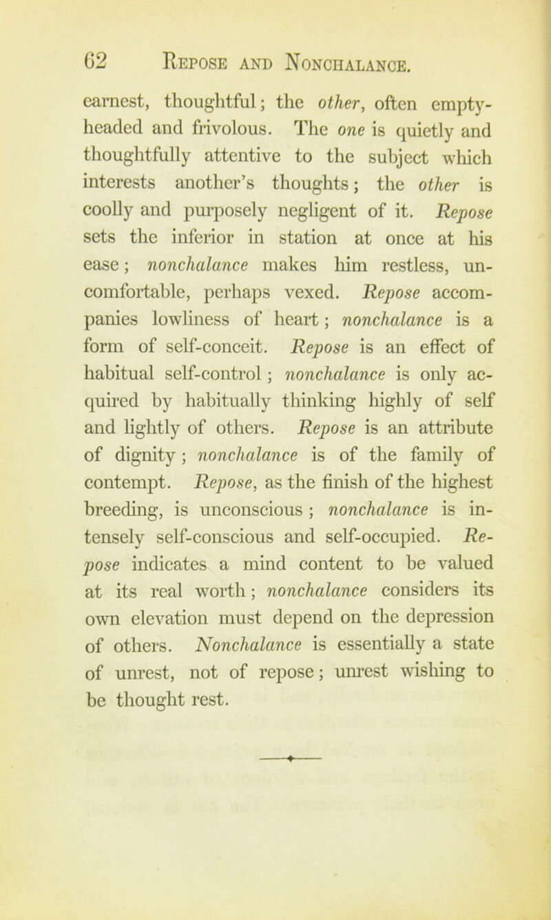 earnest, thoughtful; the other, often empty- headed and frivolous. The one is quietly and thoughtfully attentive to the subject which interests another’s thoughts; the other is coolly and purposely negligent of it. Repose sets the inferior in station at once at his ease; nonchalance makes him restless, un- comfortable, perhaps vexed. Repose accom- panies lowliness of heart; nonchalance is a form of self-conceit. Repose is an effect of habitual self-control; nonchalance is only ac- quired by habitually thinking highly of self and lightly of others. Repose is an attribute of dignity; nonchalance is of the family of contempt. Repose, as the finish of the highest breeding, is unconscious ; nonchalance is in- tensely self-conscious and self-occupied. Re- pose indicates a mind content to be valued at its real worth; nonchalance considers its own elevation must depend on the depression of others. Nonchalance is essentially a state of unrest, not of repose; um-est wishing to be thought rest.