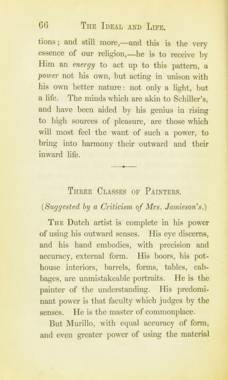 tions; and still more,—and this is the very essenee of our religion,—he is to receive hy Him an energy to act up to this pattern, a power not his own, but acting in unison with his own better nature: not only a light, but a life. The minds which are akin to Schiller’s, and have been aided by his genius in rising to high sources of pleasure, are those which will most feel the want of such a power, to bring into harmony their outward and their inward life. Three Classes of Painters. {Suggested hy a Criticism of Mrs. Jamieson’s.) The Dutch artist is complete in his power of using his outward senses. His eye discerns, and his hand embodies, wdth precision and accuracy, external form. His boors, his pot- house interiors, ban-els, forms, tables, cab- bages, are unmistakeable portraits. He is the painter of the understanding. His predomi- nant power is that faculty which judges by the senses. He is the master of commonplace. But Murillo, with equal accuracy of form, and even gi-eatcr power of using the material