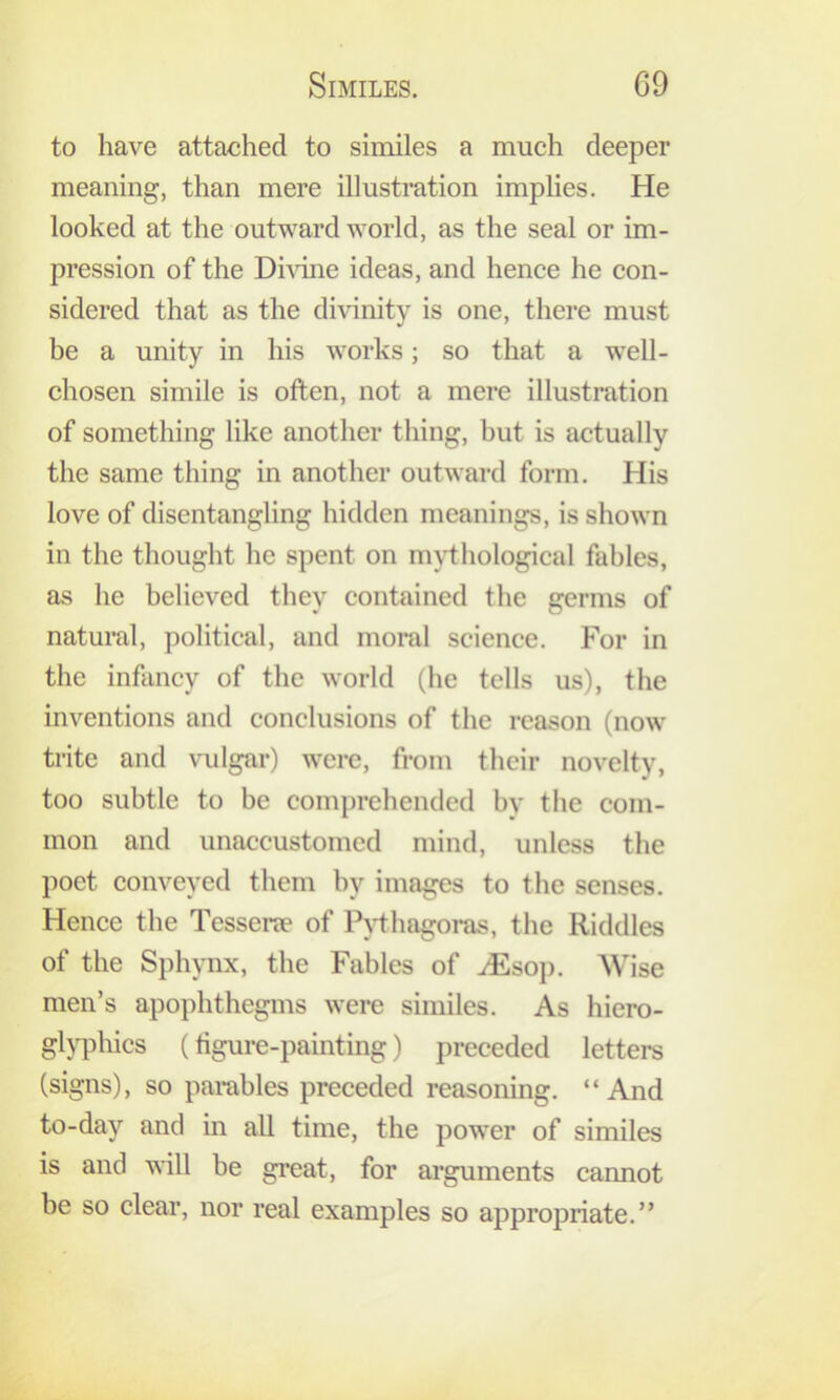 to have attaehed to similes a much deeper meaning, than mere illustration implies. He looked at the outward world, as the seal or im- pression of the Dhune ideas, and hence he con- sidered that as the di\dnity is one, there must be a unity in his works; so that a well- chosen simile is often, not a mere illustration of something like another thing, but is actually the same thing in another outward form. His love of disentangling hidden meanings, is shown in the thought he spent on mythological fables, as he believed they contained the germs of natural, political, and moral science. For in the infancy of the world (he tells us), the inventions and conclusions of the reason (now trite and vulgar) were, from their novelty, too subtle to be comprehended by the com- mon and unaccustomed mind, unless the poet conveyed them by images to the senses. Hence the Tessene of lMhagoi*as, the Riddles of the Sphynx, the Fables of iEsop. Wise men’s apophthegms were similes. As hiero- gljTDhics (tigure-painting) preceded letters (signs), so parables preceded reasoning. “And to-day and in all time, the power of similes is and will be great, for arguments cannot be so clear, nor real examples so appropriate.”