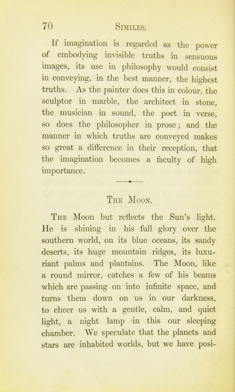 If imagination is regarded as the power of embodying invisible truths in sensuous images, its use in philosophy would consist in conveying, in the best manner, the highest truths. As the painter does this in colour, the sculptor in marble, the architect in stone, the musician in sound, the poet in verse, so does the philosopher in prose; and the manner in which truths are conveyed makes so gi’eat a difference in their reception, that the imagination becomes a faculty of high importance, ♦ The Moon. The Moon but reflects the Sun’s light. He is shining in liis full gloiy over the southern world, on its blue oceans, its sandy deserts, its huge mountain ridges, its luxu- riant palms and plantains. The Moon, like a round miiTor, catches a few of his beams which are passing on into infinite space, and turns them down on us in our darkness, to cheer us with a gentle, calm, and quiet light, a night lamp in this our sleeping chamber. We speculate that the planets and stars are inhabited worlds, but we have posi-