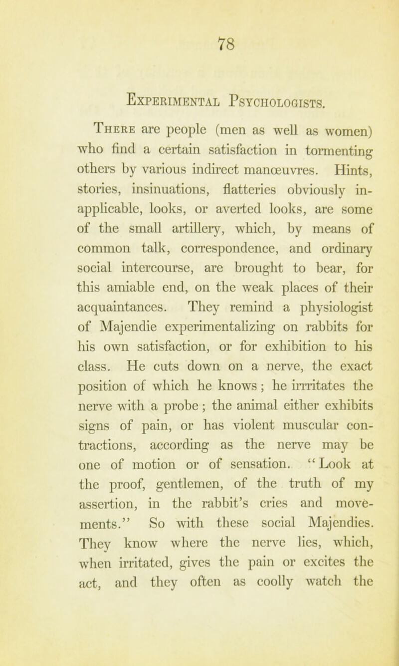 Experimental Psychologists. There are people (men as well as women) who find a certain satisfaction in toi-menting others hy various indirect manoeuvres. Hints, stories, insinuations, flatteries obviously in- applicable, looks, or averted looks, are some of the small artillery, which, by means of common talk, coiTespondence, and ordinary social intercourse, are brought to bear, for this amiable end, on the weak places of their acquaintances. They remind a physiologist of Majendie experimentalizing on rabbits for his own satisfaction, or for exhibition to his class. He cuts down on a nerve, the exact position of which he knows; he imitates the nerve with a probe; the animal either exhibits signs of pain, or has violent muscular con- tractions, according as the nerve may be one of motion or of sensation. “ Look at the proof, gentlemen, of the truth of my assertion, in the rabbit’s cries and move- ments.” So with these social Majendies. They know where the neiwe lies, which, when irritated, gives the pain or excites the act, and they often as coolly watch the