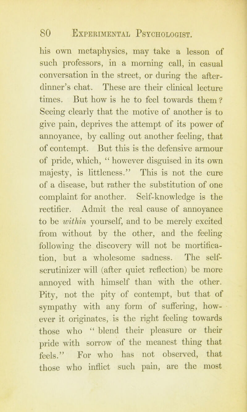 his own metaphysics, may take a lesson of such professors, in a morning call, in casual conversation in the street, or during the after- dinner’s chat. These are their clinical lecture times. But how is he to feel towards them ? Seeing clearly that the motive of another is to give pain, deprives the attempt of its power of annoyance, by calhng out another feeling, that of contempt. But this is the defensive armour of pride, which, “ however disguised in its own majesty, is littleness.” This is not the cure of a disease, but rather the substitution of one complaint for another. Self-knowledge is the rectifier. Admit the real cause of annoyance to be within yourself, and to be merely excited fi-om without by the other, and the feeling following the discovery will not be mortifica- tion, but a wholesome sadness. The self- scrutinizer will (after quiet reflection) be more annoyed with himself than with the other. Pity, not the pity of contempt, but that of sympathy with any form of suffermg, how- ever it originates, is the right feeling towards those who “ blend their pleasure or their ])ride with sonw of the meanest thing that feels.” For who has not observed, that those who inflict such pain, are the most