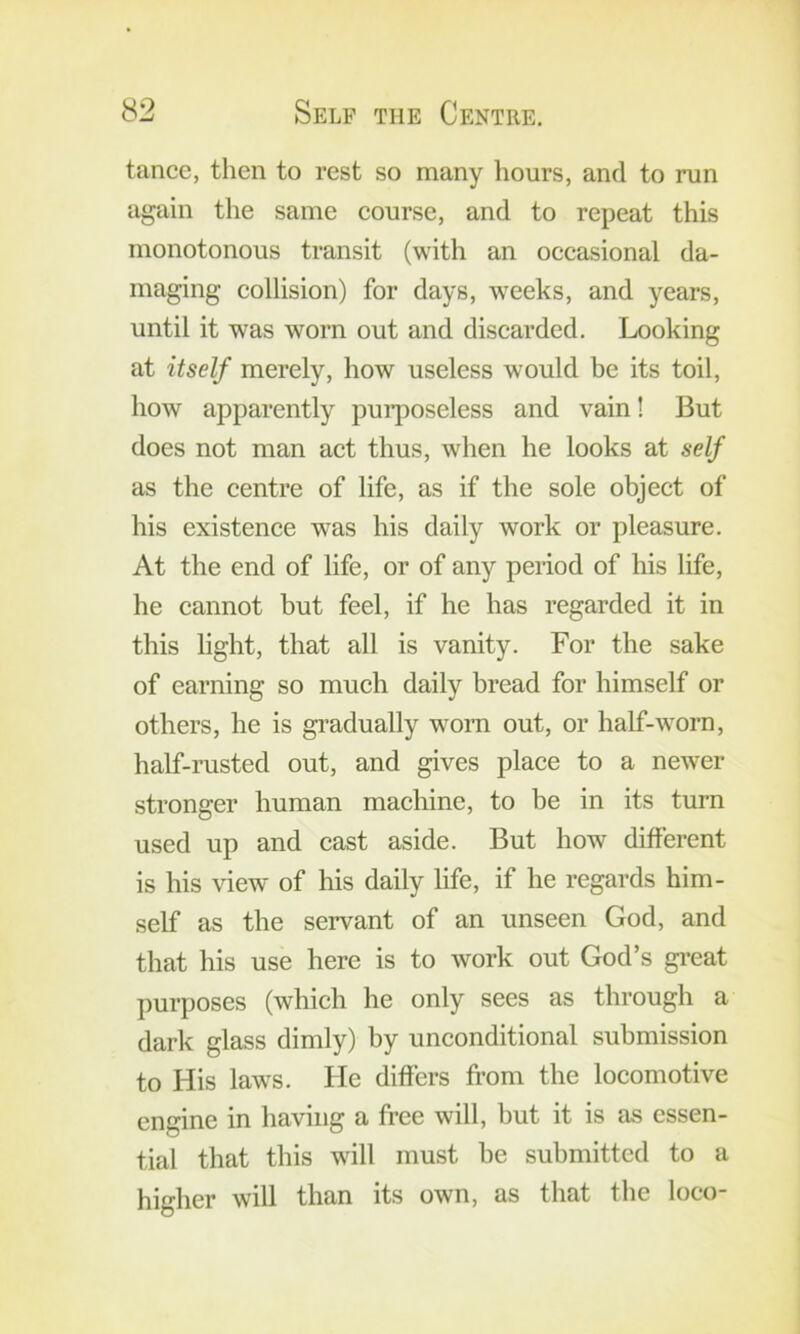 tance, then to rest so many hours, and to run again the same eourse, and to repeat this monotonous transit (with an occasional da- maging collision) for days, weeks, and years, until it was worn out and discarded. Looking at itself merely, how useless would be its toil, how apparently pui’poseless and vain! But does not man act thus, when he looks at self as the centre of life, as if the sole object of his existence was his daily work or pleasure. At the end of life, or of any period of his life, he cannot but feel, if he has regarded it in this light, that all is vanity. For the sake of earning so much daily bread for himself or others, he is gi’adually w'om out, or half-worn, half-rusted out, and gives place to a newer stronger human machine, to be in its turn used up and cast aside. But how different is his view of his daily life, if he regards him- self as the servant of an unseen God, and that his use here is to work out God’s great purposes (which he only sees as through a dark glass dimly) by unconditional submission to His laws. He differs from the locomotive engine in having a free will, but it is as essen- tial that this will must be submitted to a higher will than its own, as that the loco-