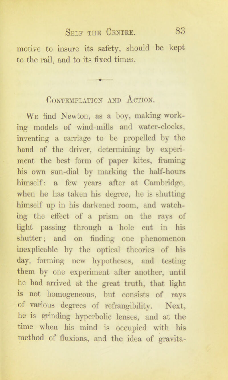 motive to insure its safety, should be kept to the rail, and to its fixed times. Contemplation and Action. We find Newton, as a boy, making work- ing models of wind-mills and water-clocks, inventing a carriage to be propelled by the band of the driver, determining by experi- ment the best form of paper kites, framing his owm sun-dial by marking the balf-bours himself: a few years after at Cambridge, when be has taken bis degree, be is shutting himself up in his darkened room, and watch- ing the effect of a prism on the rays of light passing through a hole cut in his shutter; and on finding one phenomenon inexplicable by the optical theories of his day, forming new hypotheses, and testing them by one experiment after another, until he had arrived at the gi’eat truth, that light is not homogeneous, but consists of rays of various degi*ees of refi-angibility. Next, he is gi'inding hyperbolic lenses, and at the time when his mind is occupied with his method of fluxions, and the idea of gravita-