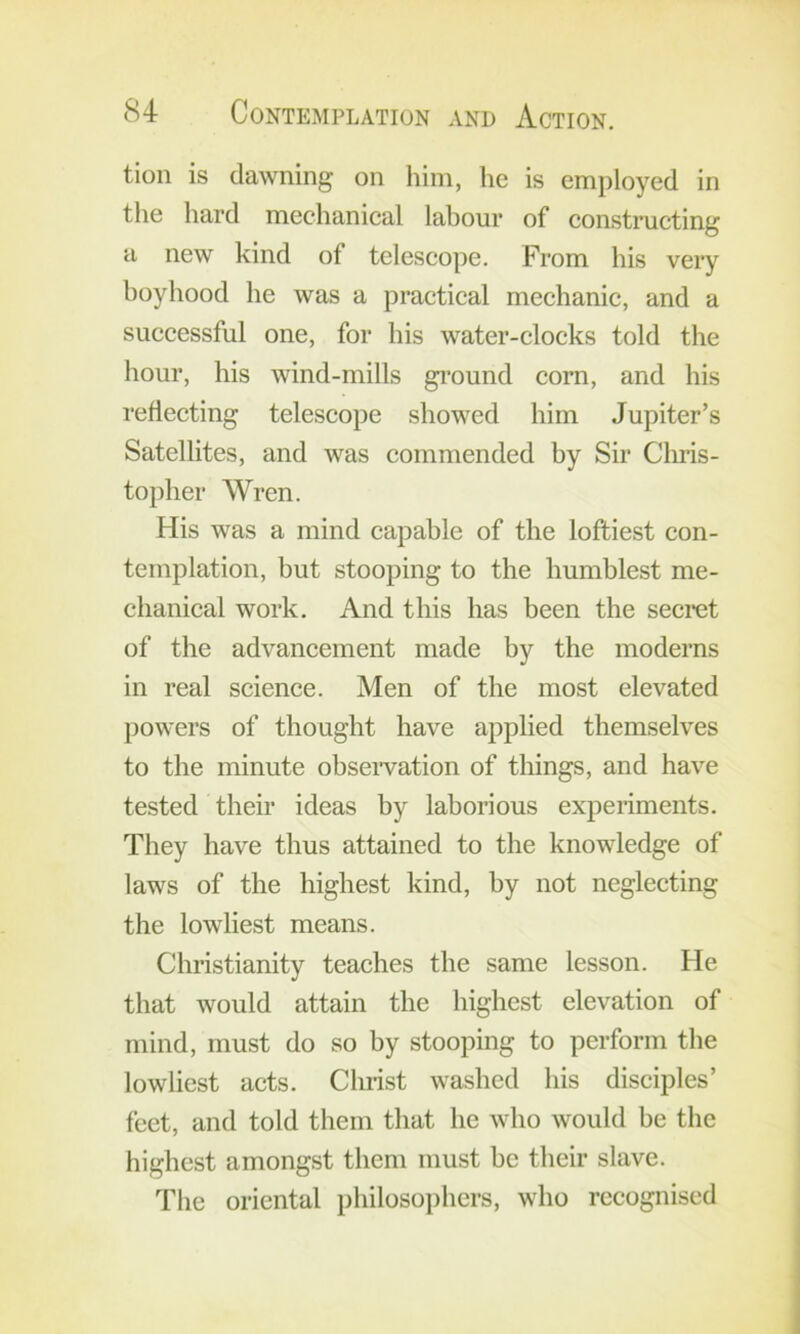 tioii is dawning on him, he is employed in the hard mechanical lahour of constnicting a new kind of telescope. From his very boyhood he was a practical mechanic, and a successful one, for his water-clocks told the hour, his wind-mills gi’ound corn, and his reflecting telescope showed him Jupiter’s Satellites, and was commended hy Sir Chris- topher Wren. His was a mind eapahle of the loftiest con- templation, but stooping to the humblest me- chanical work. And this has been the seeret of the advaneement made by the moderns in real science. Men of the most elevated l)Owers of thought have applied themselves to the minute obseiwation of things, and have tested their ideas by laborious experiments. They have thus attained to the knowledge of laws of the highest kind, by not neglecting the lowliest means. Christianity teaches the same lesson. He that would attain the highest elevation of mind, must do so by stooping to perform the lowliest acts. Christ washed his disciples’ feet, and told them that he who would be the highest amongst them must be their slave. The oriental philosophers, who recognised