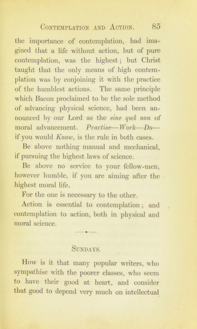 the importance of contemplation, had ima- gined that a life without action, but of pure contemplation, was the highest; but Christ taught that the only means of high contem- })lation was by conjoining it with the practice of the humblest actions. The same principle which Bacon proclaimed to be the sole method of advancing physical science, had been an- nounced by our Lord as the sine qud non of moral advancement. Practise—Work—Do— if you would Know, is the mlc in both cases. Be above nothing manual and mechanical, if pursuing the highest laws of science. Be above no ser\dce to your fellow-men, however humble, if you arc aiming after the highest moral life. For the one is necessary to the other. Action is essential to contemjilation; and contemplation to action, both in physical and moral science. Sundays. How is it that many popular writei-s, who sympathise with the poorer classes, who seem to have their good at heart, and consider that good to depend veiy much on intellectual