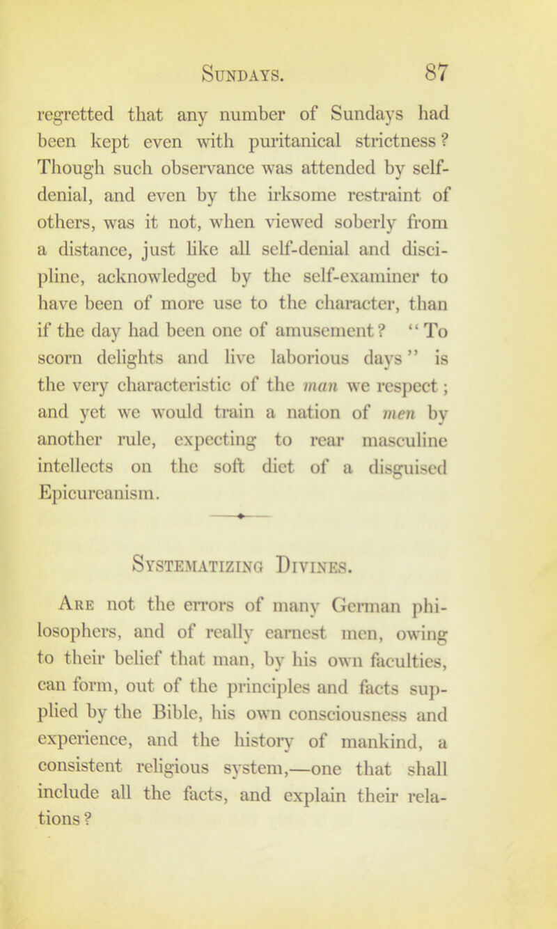 regretted that any number of Sundays liad been kept even with puritanical strictness ? Tliough such observance was attended by self- denial, and even by the irksome restraint of others, was it not, when viewed soberly from a distance, just hke all self-denial and disci- pline, acknowledged by the self-examiner to have been of more use to the character, than if the day had been one of amusement? “ To scorn delights and live laborious days ” is the very characteristic of the man we respect; and yet we would train a nation of men bv another rule, expecting to rear masculine intellects on the soft diet of a disguised Epicureanism. • Systematizing Divines. Are not the eiTors of many Gcnnan phi- losophers, and of really earnest men, owing to their belief that man, by his own faculties, can form, out of the principles and facts su]>- plied by the Bible, his own consciousness and experience, and the histoiy of mankind, a consistent religious system,—one that shall include all the facts, and explain their rela- tions ?