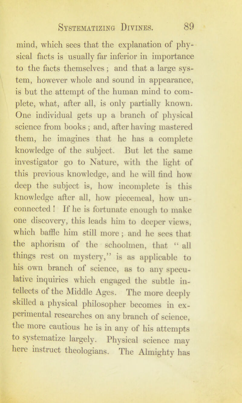 mind, which sees that the explanation of phy- sical facts is usually far inferior in importance to the facts themselves ; and that a large sys- tem, however whole and sound in appearance, is but the attempt of the human mind to com- plete, what, after all, is only partially known. One individual gets up a branch of physical science from hooks ; and, after having mastered them, he imagines that he has a complete knowledge of the subject. But let the same investigator go to Nature, with the light of this previous knowledge, and he will find how deep the subject is, how incomj)letc is this knowledge after all, how piecemeal, how un- connected ! If he is fortunate enough to make one discoveiy, this leads him to decj)cr views, which baffle him still more; and he secs that the aphorism of the schoolmen, that “ all things rest on mysteiy,” is as applicable to his own branch of science, as to any specu- lative inquiries which engaged the subtle in- tellects of the Middle Ages. The more deeply skilled a physical philosopher becomes in ex- peiimental researches on any branch of science, the more cautious he is in any of his attempts to systematize largely. Physical science may here instruct theologians. The Almighty has