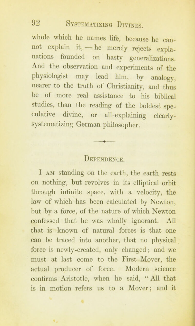 whole which lie names life, because he can- not explain it, — he merely rejects expla- nations founded on hasty generalizations. And the observation and experiments of the physiologist may lead him, by analogy, nearer to the truth of Christianity, and thus he of more real assistance to his biblical studies, than the reading of the boldest spe- culative divine, or all-explaining clearly- systematizing German philosopher. Dependence. I AM standing on the earth, the earth rests on nothing, but revolves in its elliptical orbit through infinite space, with a velocity, the law of which has been calculated by Nevdon, but by a force, of the nature of which Nevi;on confessed that he was wholly ignorant. All that is known of natural forces is that one can be traced into another, that no physical force is newly-created, only changed; and we must at last come to the First Mover, the actual producer of force. Modern science confirms Aristotle, when he said, “ All that is in motion refers us to a Mover; and it