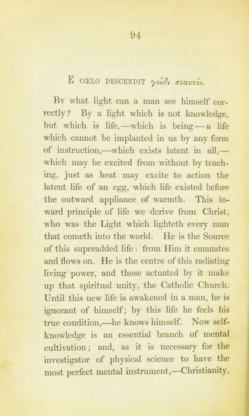 E C(ELO DESCENDIT yvuOi (TiavTOV. By what light can a man see himself cor- rectly? By a light which is not knowledge, but which is life,—which is being — a life which cannot be implanted in us by any form of instruetion,—^which exists latent in all,— which may be excited from without by teach- ing, just as heat may excite to action the latent hfe of an egg, which life existed before the outward appliance of warmth. This in- ward principle of life we derive fi'om Christ, who was the Light which lighteth every man that eometh into the world. He is the Som’ce of this superadded life : from Him it emanates and flows on. He is the centre of this radiating living power, and those actuated by it make up that spiritual unity, the Catholie Church. Until this new life is awakened in a man, he is ignorant of himself; by this life he feels his tme condition,—he knows himself. Now self- knowledge is an essential branch of mental cultivation; and, as it is necessary for the investigator of physical science to have the most perfect mental instrument,—Christianity,