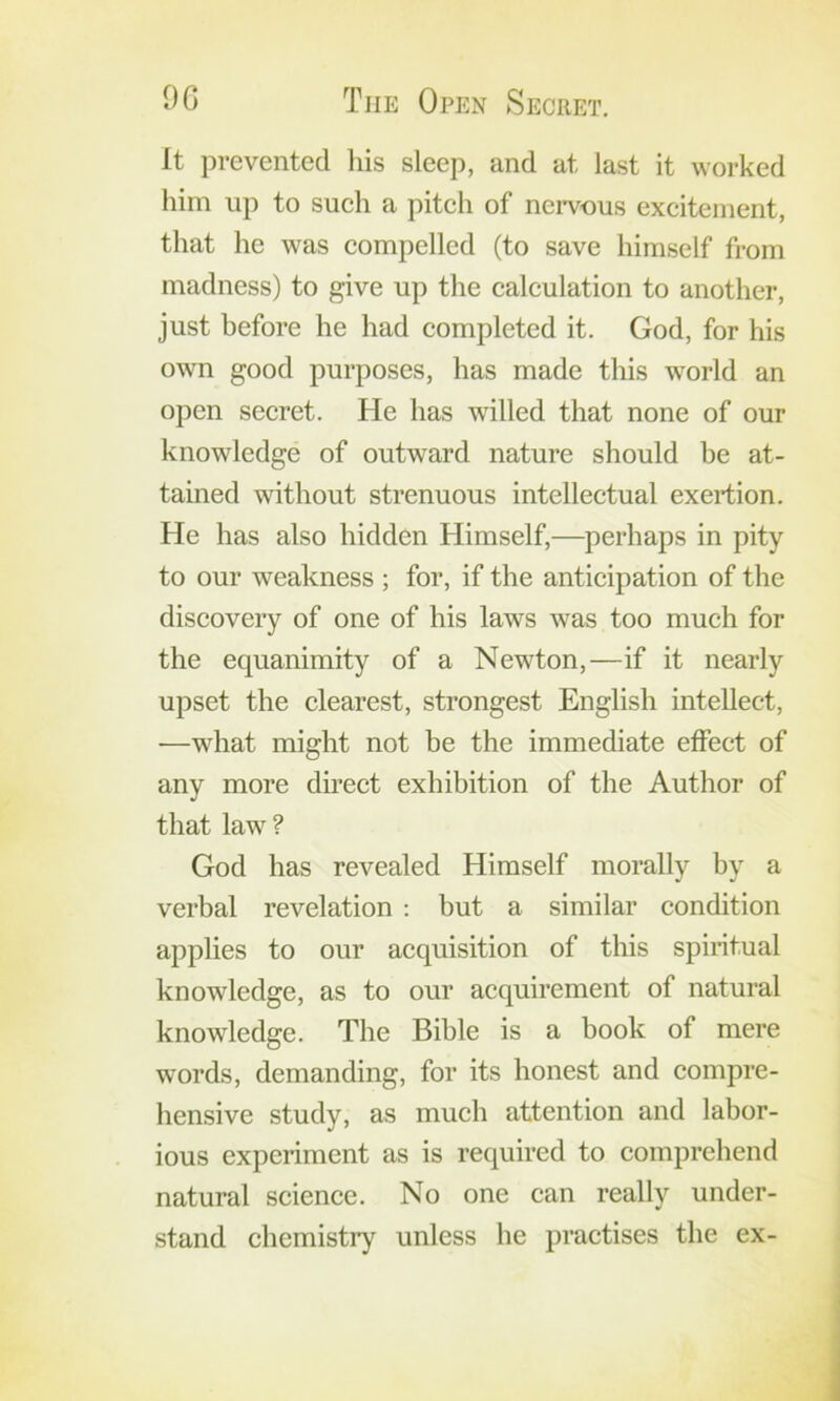 9G The Open Secret. It prevented his sleep, and at last it worked him up to sueh a piteh of nervous excitement, that he was compelled (to save himself from madness) to give up the calculation to another, just before he had completed it. God, for his own good purposes, has made this world an open secret. He has willed that none of our knowledge of outward nature should be at- tained without strenuous intellectual exertion. He has also hidden Himself,—perhaps in pity to our weakness ; for, if the anticipation of the discovery of one of his laws was too much for the equanimity of a Newton,—if it nearly upset the clearest, strongest English intellect, —what might not be the immediate effect of any more direct exhibition of the Author of that law ? God has revealed Himself morally by a verbal revelation ; but a similar condition applies to our acquisition of this spiritual knowledge, as to our acquirement of natural knowledge. The Bible is a book of mere words, demanding, for its honest and compre- hensive study, as much attention and labor- ious experiment as is required to comprehend natural science. No one can really under- stand chemisti’y unless he practises the ex-