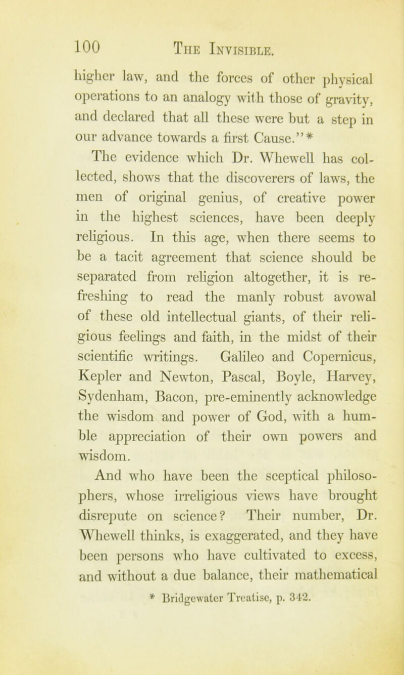 higlier law, and the forces of other physical opei-ations to an analogy with those of gravity, and declared that all these were hut a step in our advance towards a first Cause.”* The evidence which Dr. Whewell has col- lected, shows that the discoverers of laws, the men of original genius, of creative power in the highest sciences, have been deeply religious. In this age, when there seems to be a tacit agreement that science should be separated fi-om religion altogetber, it is re- fi’eshing to read the manly robust avowal of these old intellectual giants, of their reli- gious feelings and faith, in the midst of their scientific wndtings. Galileo and Copernicus, Kepler and Newton, Pascal, Boyle, Harvey, Sydenham, Bacon, pre-eminently acknowledge the wisdom and power of God, with a hum- ble appreciation of their own powers and wisdom. And who have been the sceptical philoso- phers, whose iiTcligious views have brought disrepute on science? Their number. Dr. Wbewell thinks, is exaggerated, and they have been persons who have cultivated to excess, and without a due balance, tbeir mathematical