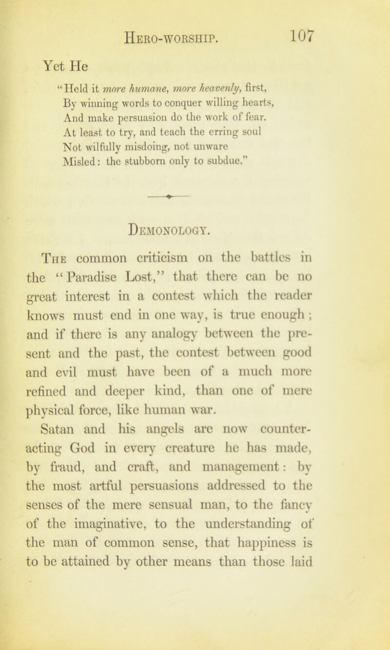 Yet He “Held it more humane, more heavenly, first, By winning words to conquer willing hearts, And make persuasion do the work of fear. At least to try, and teach the erring soul Not wilfully misdoing, not unware Misled: the stubborn only to subdue.” ♦ Demonology. The common criticism on the battles in the “ Paradise Lost,” that there can be no great interest in a contest whicli tlie reader knows must end in one way, is true enough ; and if tliere is any analog)' between the i)re- sent and the past, the contest between good and eril must have been of a much more refined and deeper kind, than one of mere physical force, like human war. Satan and his angels arc now counter- acting God in eveiy creature he has made, by fraud, and craft, and management: by the most ariftil persuasions addi*essed to the senses of the mere sensual man, to the fancy of the imaginative, to the undei*standing of the man of common sense, that happiness is to be attained by other means than those laid