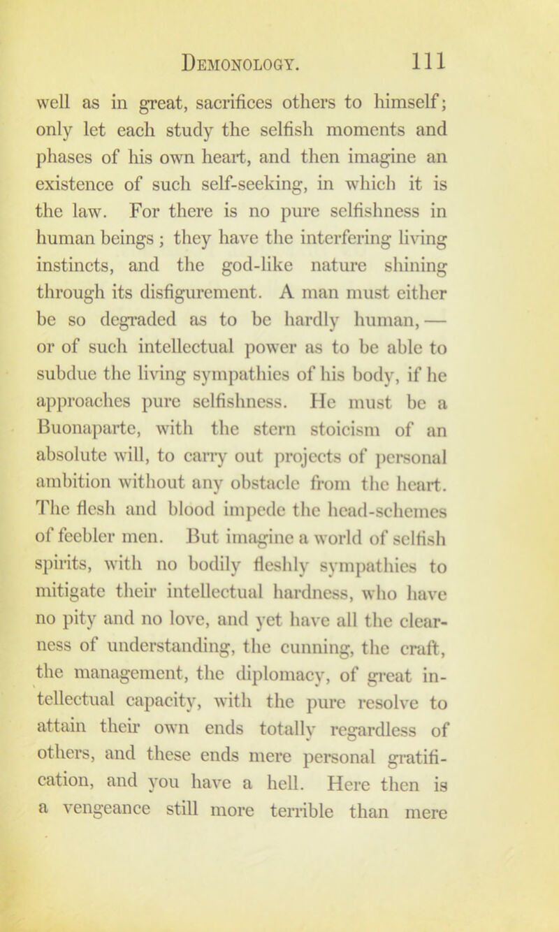 well as in great, sacrifices others to himself; only let each study the selfish moments and phases of his own heart, and then imagine an existence of such self-seeking, in which it is the law. For there is no pure selfishness in human beings ; they have the interfering living instincts, and the god-like nature shining through its disfigurement. A man must either be so degraded as to be hardly human, — or of such intellectual power as to be able to subdue the li\dng sympathies of his body, if he approaches pure selfishness. He must be a Buonaparte, with the stern stoicism of an absolute will, to cany out projects of pci*sonal ambition without any obstacle from the heart. The flesh and blood impede the head-schemes of feebler men. But imagine a world of selfish spirits, with no bodily fieslily sympathies to mitigate their intellectual hardness, who have no pity and no love, and yet liave all the clear- ness of understanding, the cunning, tlie craft, the management, the diplomacy, of great in- tellectual capacity, with the pure resolve to attain their own ends totally regardless of others, and these ends mere personal gi’atifi- cation, and you have a hell. Here then is a vengeance still more terrible than mere