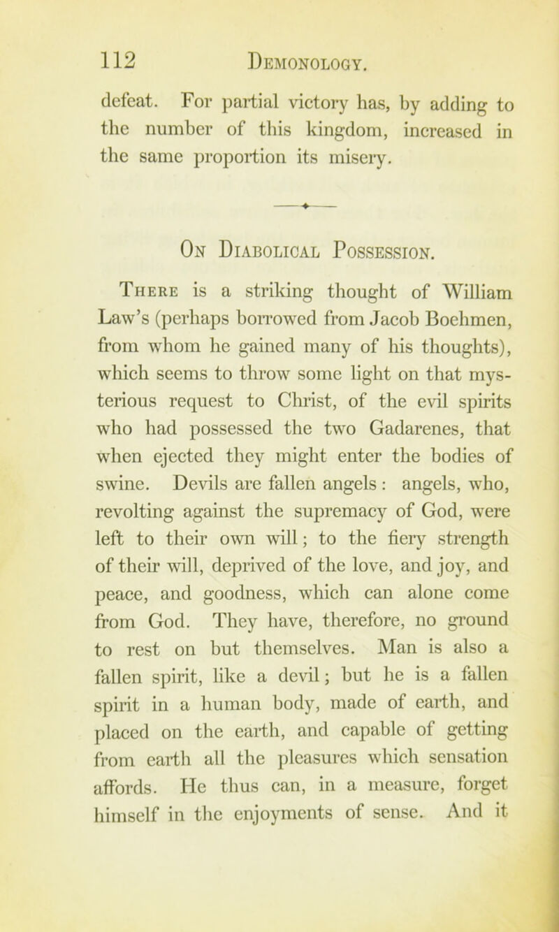 defeat. For partial victory has, by adding to the number of this kingdom, increased in the same proportion its miseiy. -♦ On Diabolical Possession. There is a striking thought of William Law’s (perhaps boiTowed from Jacob Boehmen, from whom he gained many of his thoughts), which seems to throw some light on that mys- terious request to Christ, of the evil spirits who had possessed the two Gadarenes, that when ejected they might enter the bodies of swine. De^dls are fallen angels : angels, who, revolting against the supremacy of God, were left to their own will; to the fieiy strength of their will, deprived of the love, and joy, and peace, and goodness, which can alone come from God. They have, therefore, no ground to rest on but themselves. Man is also a fallen spirit, like a devil; but he is a fallen spirit in a human body, made of earth, and placed on the earth, and capable of getting from earth all the pleasures which sensation affords. He thus can, in a measure, forget himself in the enjoyments of sense. And it