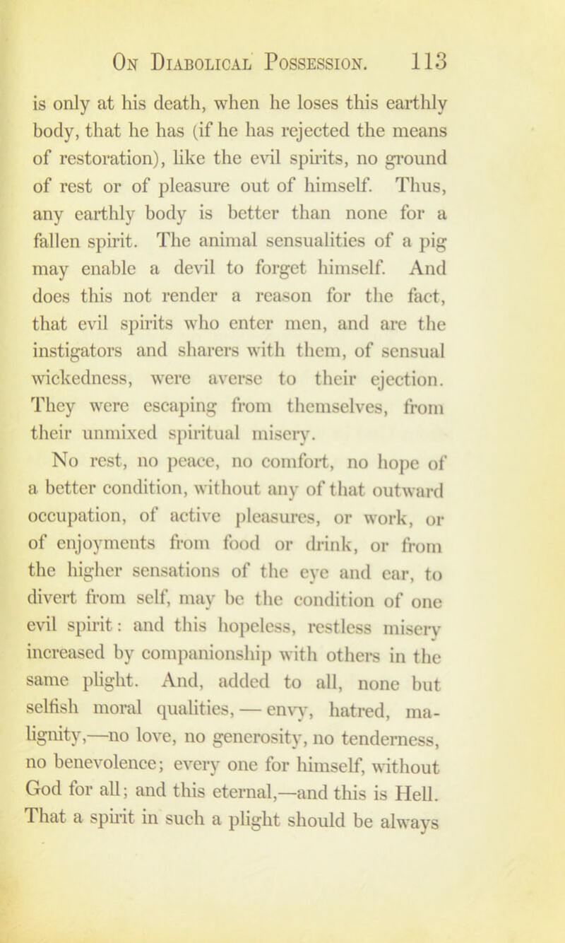 is only at his death, when he loses this earthly body, that he has (if he has rejected the means of restoration), like the evil spirits, no gi’ound of rest or of pleasure out of himself. Thus, any earthly body is better than none for a fallen spirit. The animal sensualities of a pig may enable a devil to forget himself. And does this not render a reason for the fact, that evil spirits who enter men, and arc the instigators and sharers with them, of sensual wickedness, were averse to their ejection. They were escaping from themselves, from their unmixed spiritual misery. No rest, no peace, no comfort, no hope of a better condition, without any of that outward occupation, of active i)leasurcs, or work, or of enjoyments from food or drink, or from the higher sensations of tlie eye and car, to divert from self, may be the condition of one evil spirit: and this hopeless, restless misery increased by companionship with othei-s in the same plight. And, added to all, none but seltish moral qualities, — envy, hatred, ma- hgnity,—no love, no generosity, no tenderness, no benevolence; every one for liimself, without God for all; and this eternal,—and this is Hell. That a sphit in such a plight should be always