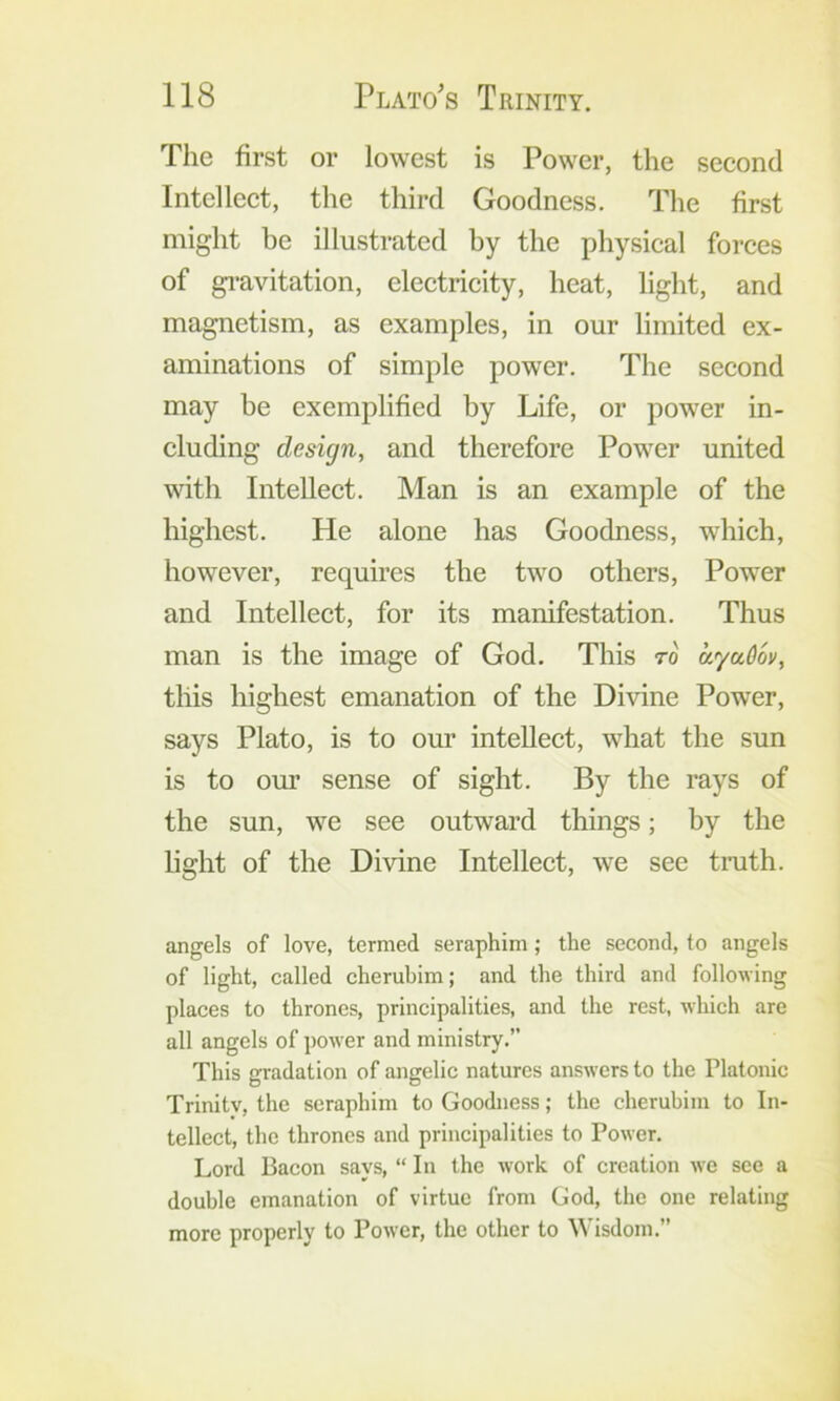 The first or lowest is Power, the second Intellect, the third Goodness. The first might be illustrated by the physical forces of gi’avitation, electrieity, heat, light, and magnetism, as examples, in our limited ex- aminations of simple power. The second may be exemplified by Life, or power in- cluding design, and therefore Power united wfith Intellect. Man is an example of the highest. He alone has Goodness, which, however, requires the two others. Power and Intellect, for its manifestation. Thus man is the image of God. This to ayaOov, this highest emanation of the Divine Power, says Plato, is to our intellect, what the sun is to our sense of sight. By the rays of the sun, we see outward things; by the light of the Divine Intellect, we see truth. angels of love, termed seraphim; the second, to angels of light, called cherubim; and the third and following places to thrones, principalities, and the rest, which are all angels of power and ministry.” This gradation of angelic natures answers to the Platonic Trinity, the seraphim to Goodness; the cherubim to In- tellect, the thrones and principalities to Power. Lord Bacon says, “ In the work of creation we see a double emanation of virtue from God, the one relating more properly to Power, the other to Wisdom.”