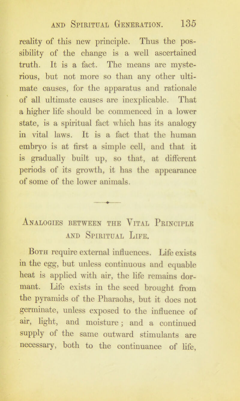 reality of this new principle. Thus the pos- sibility of the change is a well ascertained truth. It is a fact. The means are myste- rious, but not more so than any other ulti- mate causes, for the apparatus and rationale of all ultimate causes are inexplicable. That a higher life should be commenced in a lower state, is a spiritual fact which has its analogy in vital laws. It is a fact that the human embryo is at first a simple cell, and that it is gradually built up, so that, at different periods of its growth, it has the appeamnee of some of the lower animals. Analogies between the Vital Principle AND Spiritual Life. Both i-equirc external influences. Life exists in the egg, but unless continuous and cciuable heat is applied with air, the life remains dor- mant. Life exists in the seed brought from the pyi’amids of the Pharaohs, but it docs not germinate, unless exposed to the influence of air, light, and moisture; and a continued supply of the same outward stimulants are necessaiy, both to the continuance of life.