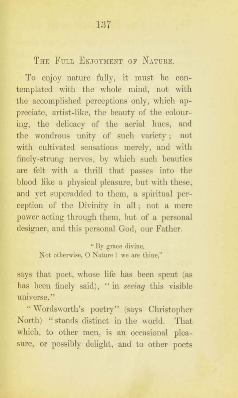 To enjoy nature fully, it must be con- templated with the whole mind, not with the accomplished perceptions only, which ap- preciate, artist-like, the beauty of the colour- ing, the delicacy of the aerial hues, and the wondrous unity of such variety; not with cultivated sensations merely, and with finely-strung neiwes, by which such beauties are felt with a thrill that passes into the blood like a physical pleasure, but with these, and yet superadded to them, a spiritual j)cr- cej)tion of the Divinity in all; not a mere power acting through them, but of a j)crsonal designer, and this j)ci‘sonal God, our Father. “ Hy grace divine, Not otherwise, O Nature ! we are thine,” says that poet, whose life has been spent (as has been finely said), “ in seeing this visible universe.” “ Wordsworth’s poetiy” (says Christopher North) “ stands distinct in the world. That which, to other men, is an occasional plea- sure, or possibly debght, and to other poets