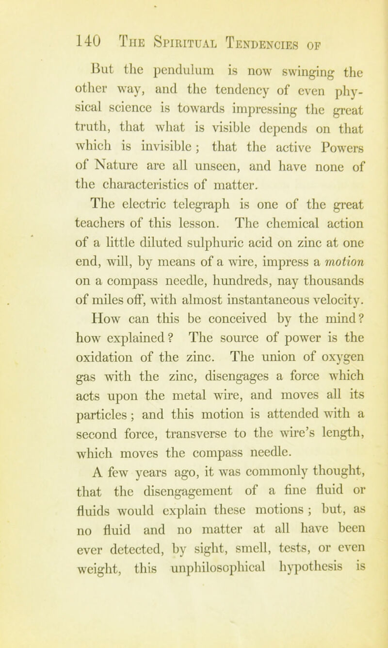 But the pendulum is now swinging the other way, and the tendency of even phy- sical science is towards impressing the great truth, that what is visible depends on that which is invisible; that the active Powers of Nature are all unseen, and have none of the characteristics of matter. The electric telegraph is one of the gi’eat teachers of this lesson. The chemical action of a little diluted sulphuric acid on zinc at one end, will, by means of a wire, impress a motion on a compass needle, hundreds, nay thousands of miles off, with almost instantaneous velocity. How can this be conceived by the mind? how explained? The source of power is the oxidation of the zinc. The union of oxygen gas with the zinc, disengages a force which acts upon the metal wire, and moves all its particles; and this motion is attended with a second force, transverse to the wire’s length, which moves the compass needle. A few years ago, it was commonly thought, that the disengagement of a fine fluid or fluids would explain these motions ; but, as no fluid and no matter at all have been ever detected, by sight, smell, tests, or even weight, this unphilosophical hypothesis is