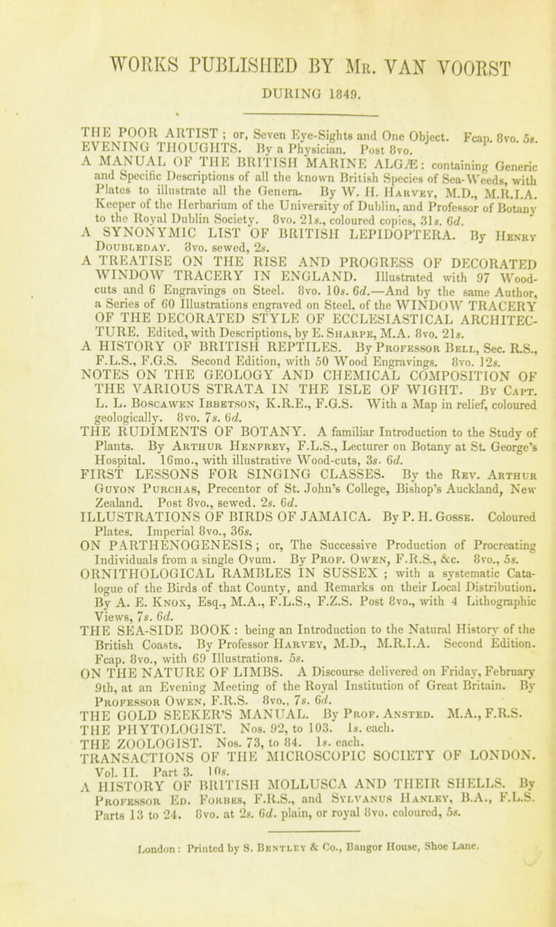 DURING 1849. THE POOR ARTIST ; or, Seven Eye-Sights and One Object. Fean 8vo 5s EVENING THOUGHTS. By a PhysiciL. Post 8vo. ^ A MANUAL OF THE BRITISH MARINE ALGAi;: containing Generic and Specific Descriptions of all the known British Species of Sea-Weeds, with Plates to illustrate all the Genera. By W. H. Harvey, M.D., M.R.I.A. Keeper of the Herbarium of the University of Dublin, and Professor of Botany to the Royal Dublin Society. 8vo. 21s., coloured copies, .81 s. 6d A SYNONYMIC LIST OF BRITISH LEPIDOPTERA. By Henry Doubi.eday. 3vo. sewed, 2s. A TREATISE ON THE RISE AND PROGRESS OF DECORATED WINDOW TRACERY IN ENGLAND. Illustrated with 97 Wood- cuts and 6 Engravings on Steel. 8vo. 10s. 6d.—And by the same Author, a Series of 60 Illustrations engraved on Steel, of the WINDOW TRACERY OF THE DECORATED STYLE OF ECCLESIASTICAL ARCHITEC- TURE. Edited, with Descriptions, by E. Sharpe, M.A. 8vo. 21s. A HISTORY OF BRITISH REPTILES. By Professor Bell, Sec. R.S., F.L.S., F.G.S. Second Edition, with 50 Wood Engravings. 8vo. 12s. NOTES ON THE GEOLOGY AND CHEMICAL COMPOSITION OF THE VARIOUS STRATA IN THE ISLE OF WIGHT. By Capt. L. L. Boscawen Ibbetson, K.R.E., F.G.S. With a Map in relief, coloured geologicall}'. 8vo. 7s. 6d. THE RUDIMENTS OF BOTANY. A familiar Introduction to the Study of Plants. By Arthur Henfrey, F.L.S., Lecturer on Botany at St. George’s Hospital. 16mo., ■with illustrative Wood-cuts, 3s. 6d. FIRST LESSONS FOR SINGING CLASSES. By the Rev. Arthur Guyon Purchas, Precentor of St. John’s College, Bishop’s Auckland, New Zealand. Post 8vo., sewed. 2s. 6d. ILLUSTRATIONS OF BIRDS OF JAMAICA. By P. H. Gosse. Coloured Plates. Imperial 8vo., 36s. ON PARTHENOGENESIS ; or. The Successive Production of Procreating Individuals from a single Ovum. By Prof. Owen, F.R.S., &c. 8vo., 5s. ORNITHOLOGICAL RAMBLES IN SUSSEX ; with a systematic Cata- logue of the Birds of that County, and Remarks on their Local Distribution. By A. E. Knox, Esq., M.A., F.L.S., F.Z.S. Post 8vo., with 4 Lithographic Views, 7s. 6d. THE SEA-SIDE BOOK : being an Introduction to the Natural History of the British Coasts. By Professor Harvey, M.D., M.R.I.A. Second Edition. Fcap. 8vo., with 69 Illustrations. 5s. ON THE NATURE OF LIMBS. A Discourse delivered on Friday, February 9th, at an Evening Meeting of the Royal Institution of Great Britain. By Professor Owen, F.R.S. 8vo., 7s. 6d. THE GOLD SEEKER’S MANUAL. By Prof. Ansted. M.A., F.R.S. THE PHYTOLOGIST. Nos. 92, to 103. Is. e.ach. THE ZOOLOGIST. Nos. 73, to 84. Is. each. TRANSACTIONS OF THE MICROSCOPIC SOCIETY OF LONDON. Vol. II. Part 3. 10s. HISTORY OF BRITISH MOLLUSCA AND THEIR SHELLS. By Professor Ed. Forbes, F.R.S., and Svlvanus Hanley, B.A., I.L.S. Parts 13 to 24. 8vo. at 2s. 6d. plain, or royal 8vo. coloured, 5s.