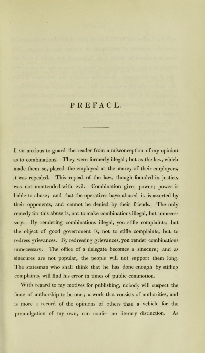PREFACE. I am anxious to guard the reader from a misconception of my opinion as to combinations. They were formerly illegal; but as the law, which made them so, placed the employed at the mercy of their employers, it was repealed. This repeal of the law, though founded in justice, was not unattended with evil. Combination gives power; power is liable to abuse; and that the operatives have abused it, is asserted by their opponents, and cannot be denied by their friends. The only remedy for this abuse is, not to make combinations illegal, but unneces- sary. By rendering combinations illegal, you stifle complaints; but the object of good government is, not to stifle complaints, but to redress grievances. By redressing grievances, you render combinations unnecessary. The office of a delegate becomes a sinecure; and as sinecures are not popular, the people will not support them long. The statesman who shall think that he has done enough by stifling complaints, will find his error in times of public commotion. With regard to my motives for publishing, nobody will suspect the fame of authorship to be one; a work that consists of authorities, and is more a record of the opinions of others than a vehicle for the promulgation of my own, can confer no literary distinction. As